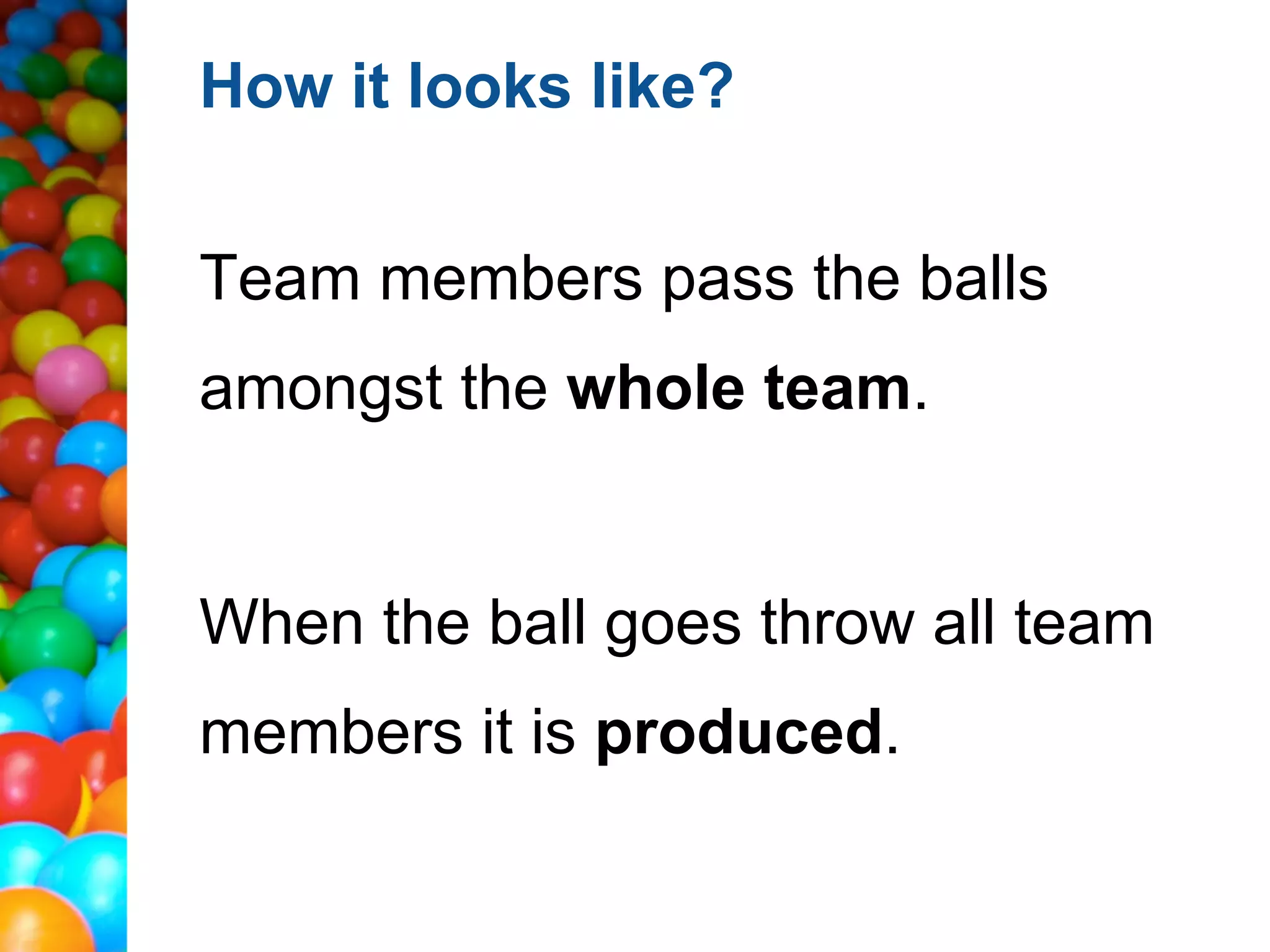 How it looks like?


Team members pass the balls
amongst the whole team.


When the ball goes throw all team
members it is produced.
 