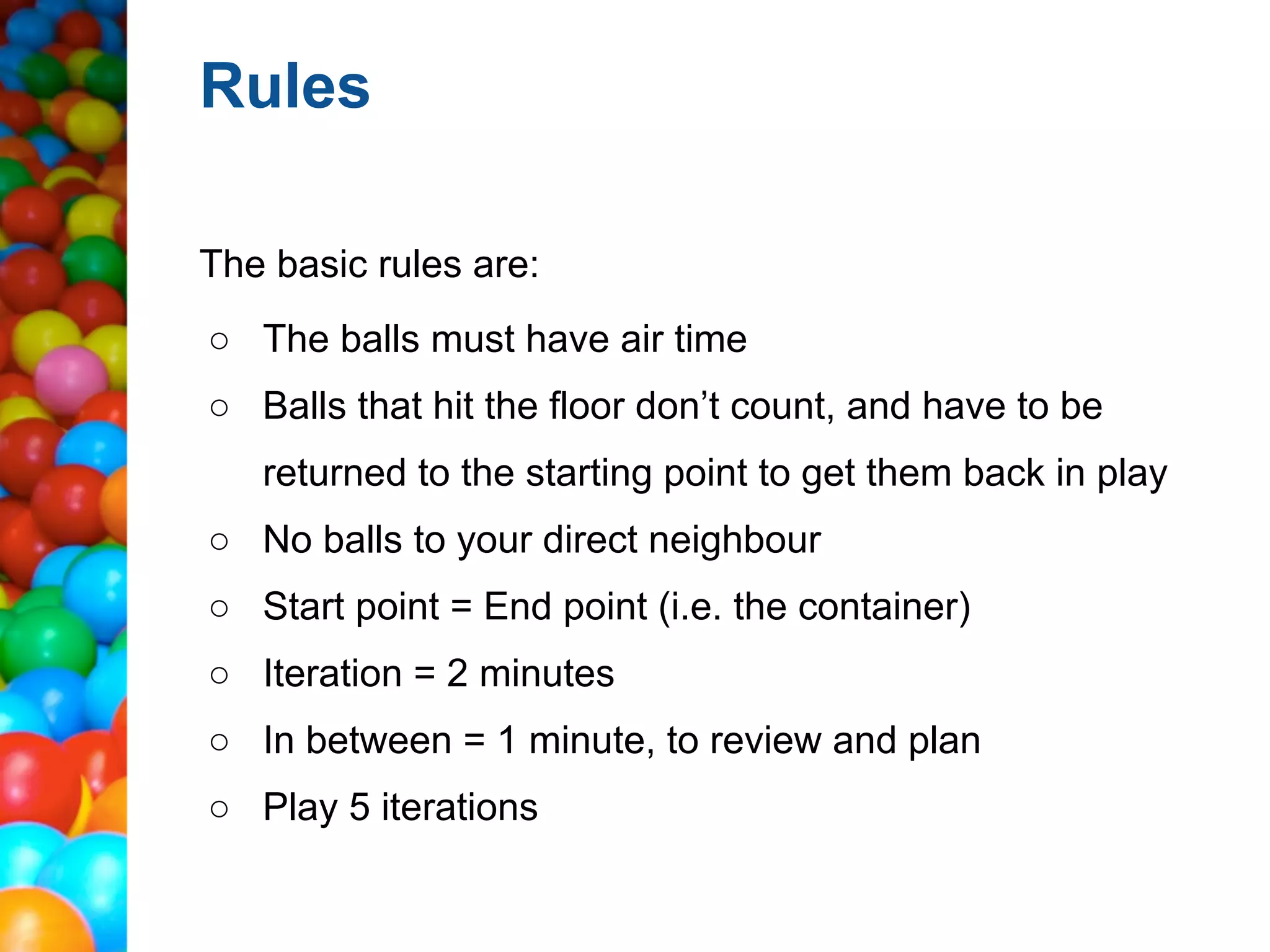 Rules

The basic rules are:
○ The balls must have air time
○ Balls that hit the floor don’t count, and have to be
   returned to the starting point to get them back in play
○ No balls to your direct neighbour
○ Start point = End point (i.e. the container)
○ Iteration = 2 minutes
○ In between = 1 minute, to review and plan
○ Play 5 iterations
 
