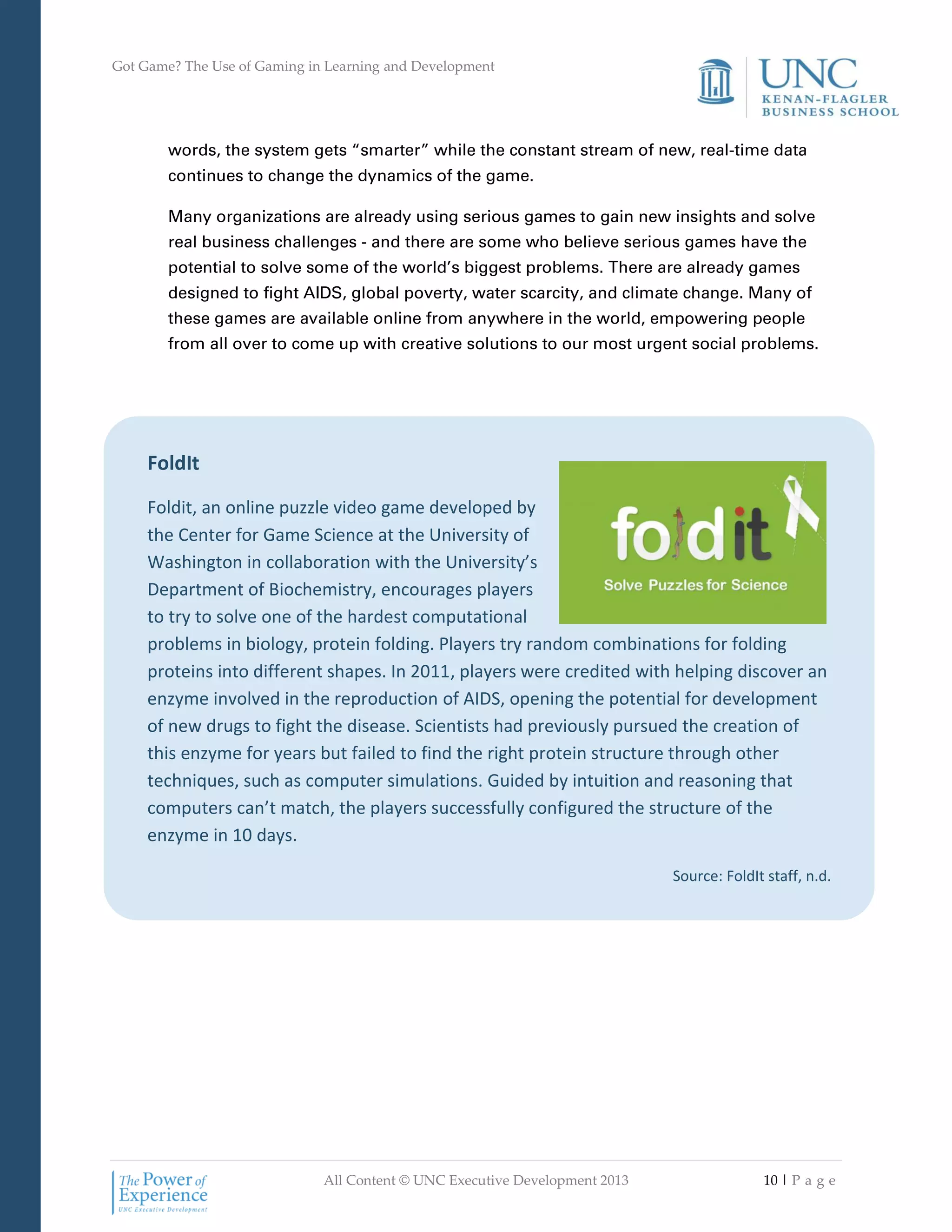 Got Game? The Use of Gaming in Learning and Development
All Content © UNC Executive Development 2013 10 | P a g e
FoldIt
Foldit, an online puzzle video game developed by
the Center for Game Science at the University of
Washington in collaboration with the University’s
Department of Biochemistry, encourages players
to try to solve one of the hardest computational
problems in biology, protein folding. Players try random combinations for folding
proteins into different shapes. In 2011, players were credited with helping discover an
enzyme involved in the reproduction of AIDS, opening the potential for development
of new drugs to fight the disease. Scientists had previously pursued the creation of
this enzyme for years but failed to find the right protein structure through other
techniques, such as computer simulations. Guided by intuition and reasoning that
computers can’t match, the players successfully configured the structure of the
enzyme in 10 days.
Source: FoldIt staff, n.d.
words, the system gets “smarter” while the constant stream of new, real-time data
continues to change the dynamics of the game.
Many organizations are already using serious games to gain new insights and solve
real business challenges - and there are some who believe serious games have the
potential to solve some of the world’s biggest problems. There are already games
designed to fight AIDS, global poverty, water scarcity, and climate change. Many of
these games are available online from anywhere in the world, empowering people
from all over to come up with creative solutions to our most urgent social problems.
 