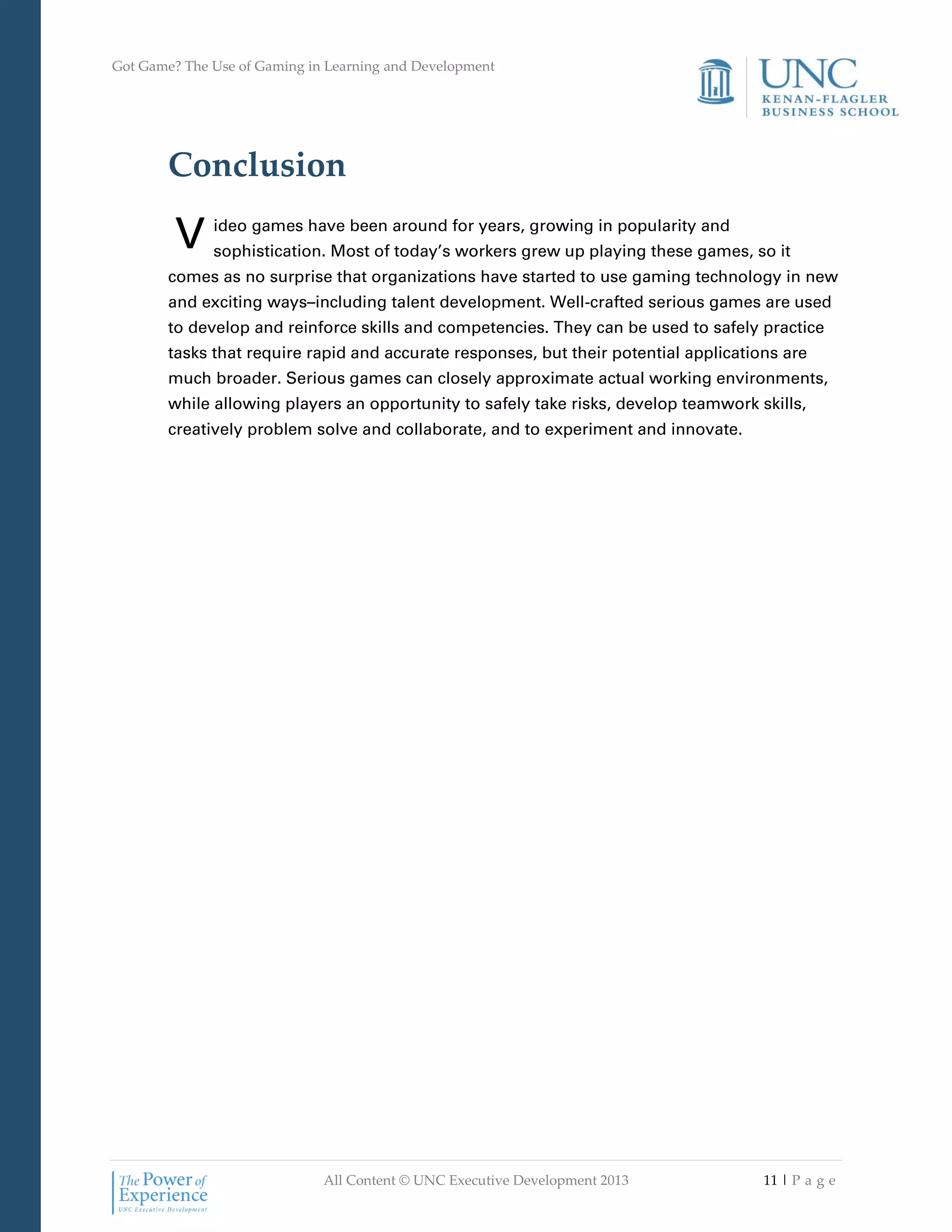 Got Game? The Use of Gaming in Learning and Development
All Content © UNC Executive Development 2013 11 | P a g e
Conclusion
ideo games have been around for years, growing in popularity and
sophistication. Most of today’s workers grew up playing these games, so it
comes as no surprise that organizations have started to use gaming technology in new
and exciting ways–including talent development. Well-crafted serious games are used
to develop and reinforce skills and competencies. They can be used to safely practice
tasks that require rapid and accurate responses, but their potential applications are
much broader. Serious games can closely approximate actual working environments,
while allowing players an opportunity to safely take risks, develop teamwork skills,
creatively problem solve and collaborate, and to experiment and innovate.
V
 