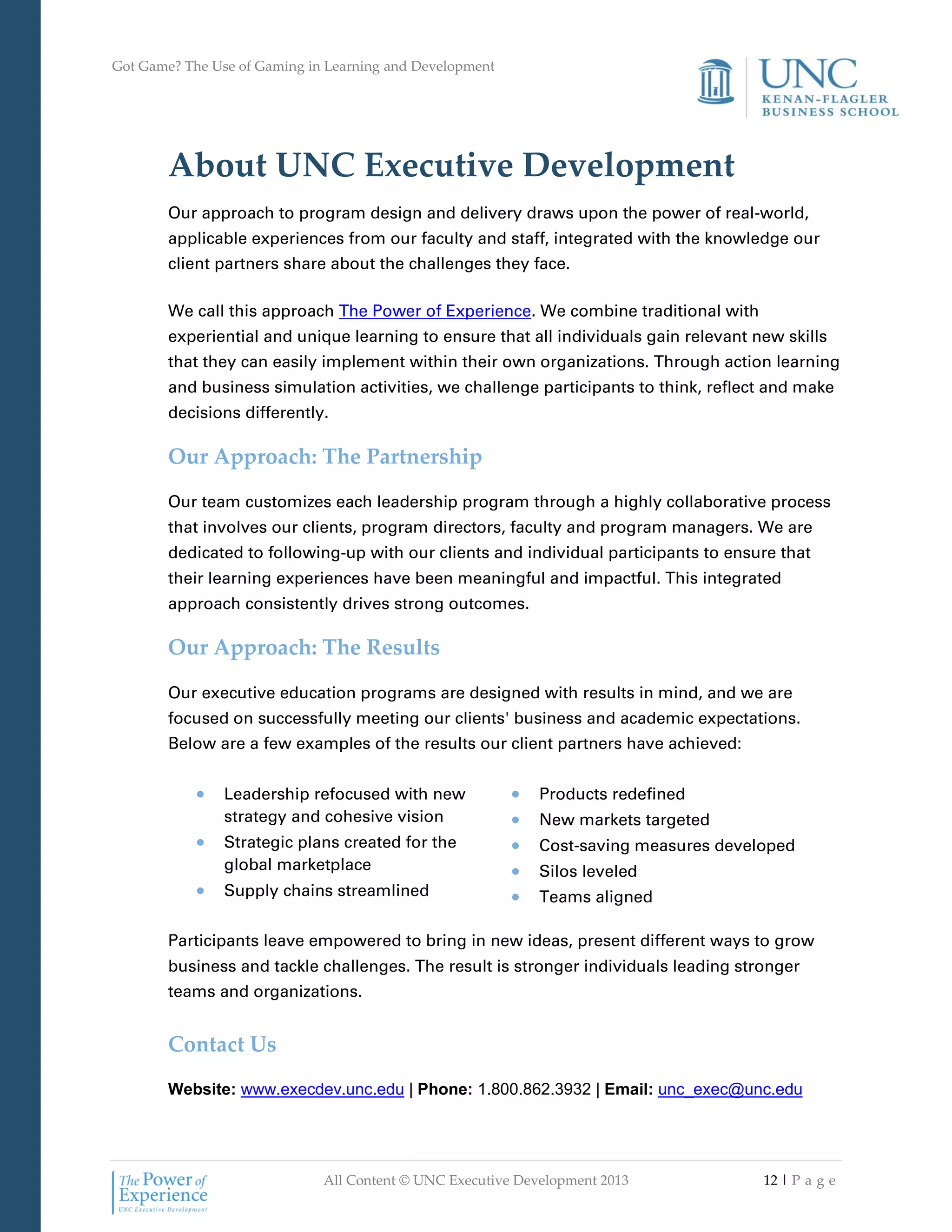 Got Game? The Use of Gaming in Learning and Development
All Content © UNC Executive Development 2013 12 | P a g e
About UNC Executive Development
Our approach to program design and delivery draws upon the power of real-world,
applicable experiences from our faculty and staff, integrated with the knowledge our
client partners share about the challenges they face.
We call this approach The Power of Experience. We combine traditional with
experiential and unique learning to ensure that all individuals gain relevant new skills
that they can easily implement within their own organizations. Through action learning
and business simulation activities, we challenge participants to think, reflect and make
decisions differently.
Our Approach: The Partnership
Our team customizes each leadership program through a highly collaborative process
that involves our clients, program directors, faculty and program managers. We are
dedicated to following-up with our clients and individual participants to ensure that
their learning experiences have been meaningful and impactful. This integrated
approach consistently drives strong outcomes.
Our Approach: The Results
Our executive education programs are designed with results in mind, and we are
focused on successfully meeting our clients' business and academic expectations.
Below are a few examples of the results our client partners have achieved:
 Leadership refocused with new
strategy and cohesive vision
 Strategic plans created for the
global marketplace
 Supply chains streamlined
 Products redefined
 New markets targeted
 Cost-saving measures developed
 Silos leveled
 Teams aligned
Participants leave empowered to bring in new ideas, present different ways to grow
business and tackle challenges. The result is stronger individuals leading stronger
teams and organizations.
Contact Us
Website: www.execdev.unc.edu | Phone: 1.800.862.3932 | Email: unc_exec@unc.edu
 