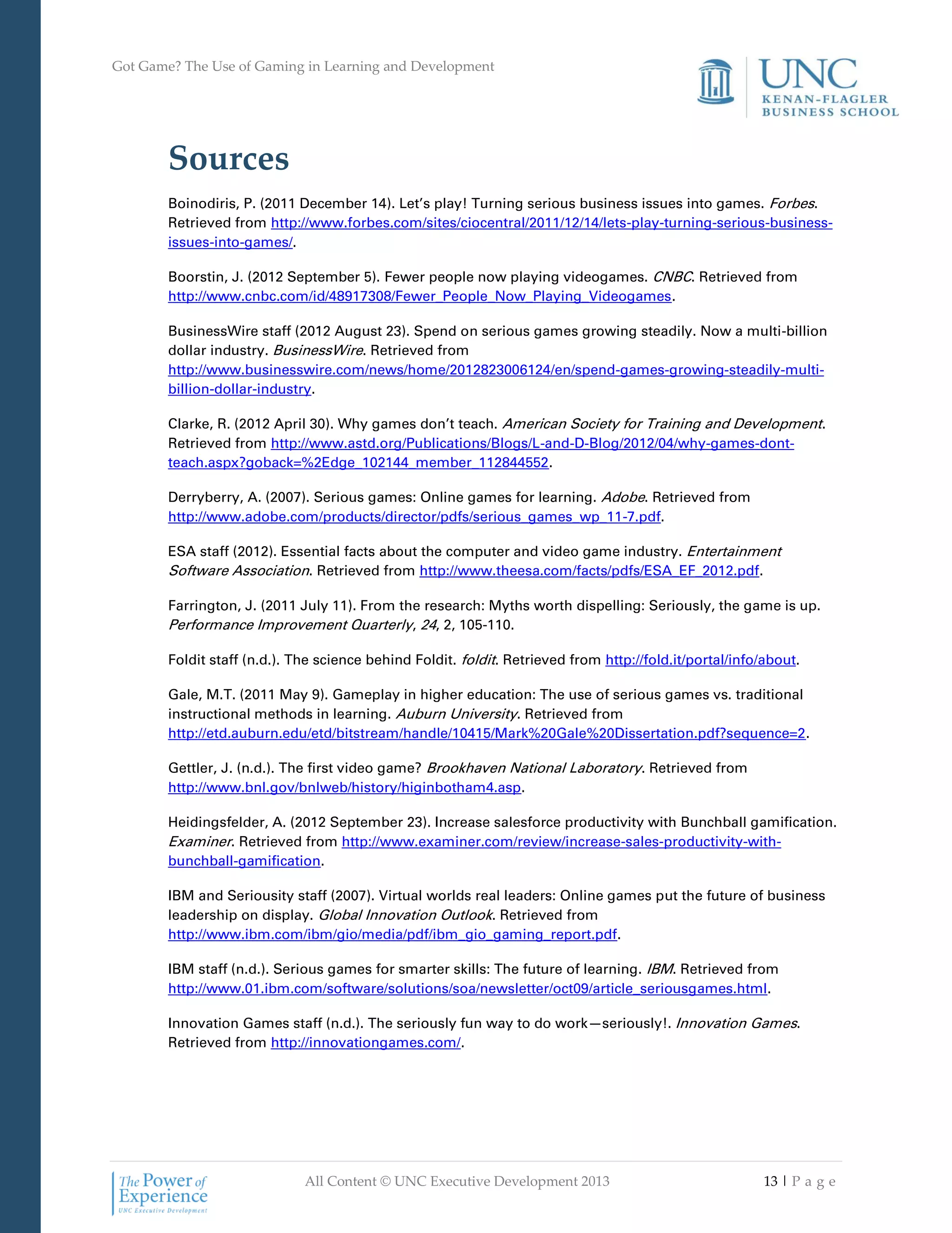 Got Game? The Use of Gaming in Learning and Development
All Content © UNC Executive Development 2013 13 | P a g e
Sources
Boinodiris, P. (2011 December 14). Let’s play! Turning serious business issues into games. Forbes.
Retrieved from http://www.forbes.com/sites/ciocentral/2011/12/14/lets-play-turning-serious-business-
issues-into-games/.
Boorstin, J. (2012 September 5). Fewer people now playing videogames. CNBC. Retrieved from
http://www.cnbc.com/id/48917308/Fewer_People_Now_Playing_Videogames.
BusinessWire staff (2012 August 23). Spend on serious games growing steadily. Now a multi-billion
dollar industry. BusinessWire. Retrieved from
http://www.businesswire.com/news/home/2012823006124/en/spend-games-growing-steadily-multi-
billion-dollar-industry.
Clarke, R. (2012 April 30). Why games don’t teach. American Society for Training and Development.
Retrieved from http://www.astd.org/Publications/Blogs/L-and-D-Blog/2012/04/why-games-dont-
teach.aspx?goback=%2Edge_102144_member_112844552.
Derryberry, A. (2007). Serious games: Online games for learning. Adobe. Retrieved from
http://www.adobe.com/products/director/pdfs/serious_games_wp_11-7.pdf.
ESA staff (2012). Essential facts about the computer and video game industry. Entertainment
Software Association. Retrieved from http://www.theesa.com/facts/pdfs/ESA_EF_2012.pdf.
Farrington, J. (2011 July 11). From the research: Myths worth dispelling: Seriously, the game is up.
Performance Improvement Quarterly, 24, 2, 105-110.
Foldit staff (n.d.). The science behind Foldit. foldit. Retrieved from http://fold.it/portal/info/about.
Gale, M.T. (2011 May 9). Gameplay in higher education: The use of serious games vs. traditional
instructional methods in learning. Auburn University. Retrieved from
http://etd.auburn.edu/etd/bitstream/handle/10415/Mark%20Gale%20Dissertation.pdf?sequence=2.
Gettler, J. (n.d.). The first video game? Brookhaven National Laboratory. Retrieved from
http://www.bnl.gov/bnlweb/history/higinbotham4.asp.
Heidingsfelder, A. (2012 September 23). Increase salesforce productivity with Bunchball gamification.
Examiner. Retrieved from http://www.examiner.com/review/increase-sales-productivity-with-
bunchball-gamification.
IBM and Seriousity staff (2007). Virtual worlds real leaders: Online games put the future of business
leadership on display. Global Innovation Outlook. Retrieved from
http://www.ibm.com/ibm/gio/media/pdf/ibm_gio_gaming_report.pdf.
IBM staff (n.d.). Serious games for smarter skills: The future of learning. IBM. Retrieved from
http://www.01.ibm.com/software/solutions/soa/newsletter/oct09/article_seriousgames.html.
Innovation Games staff (n.d.). The seriously fun way to do work—seriously!. Innovation Games.
Retrieved from http://innovationgames.com/.
 