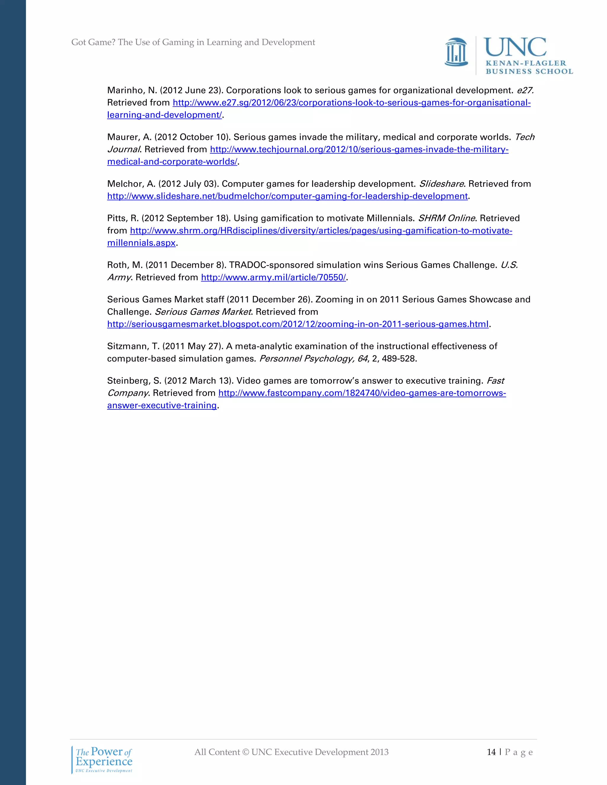 Got Game? The Use of Gaming in Learning and Development
All Content © UNC Executive Development 2013 14 | P a g e
Marinho, N. (2012 June 23). Corporations look to serious games for organizational development. e27.
Retrieved from http://www.e27.sg/2012/06/23/corporations-look-to-serious-games-for-organisational-
learning-and-development/.
Maurer, A. (2012 October 10). Serious games invade the military, medical and corporate worlds. Tech
Journal. Retrieved from http://www.techjournal.org/2012/10/serious-games-invade-the-military-
medical-and-corporate-worlds/.
Melchor, A. (2012 July 03). Computer games for leadership development. Slideshare. Retrieved from
http://www.slideshare.net/budmelchor/computer-gaming-for-leadership-development.
Pitts, R. (2012 September 18). Using gamification to motivate Millennials. SHRM Online. Retrieved
from http://www.shrm.org/HRdisciplines/diversity/articles/pages/using-gamification-to-motivate-
millennials.aspx.
Roth, M. (2011 December 8). TRADOC-sponsored simulation wins Serious Games Challenge. U.S.
Army. Retrieved from http://www.army.mil/article/70550/.
Serious Games Market staff (2011 December 26). Zooming in on 2011 Serious Games Showcase and
Challenge. Serious Games Market. Retrieved from
http://seriousgamesmarket.blogspot.com/2012/12/zooming-in-on-2011-serious-games.html.
Sitzmann, T. (2011 May 27). A meta-analytic examination of the instructional effectiveness of
computer-based simulation games. Personnel Psychology, 64, 2, 489-528.
Steinberg, S. (2012 March 13). Video games are tomorrow’s answer to executive training. Fast
Company. Retrieved from http://www.fastcompany.com/1824740/video-games-are-tomorrows-
answer-executive-training.
 