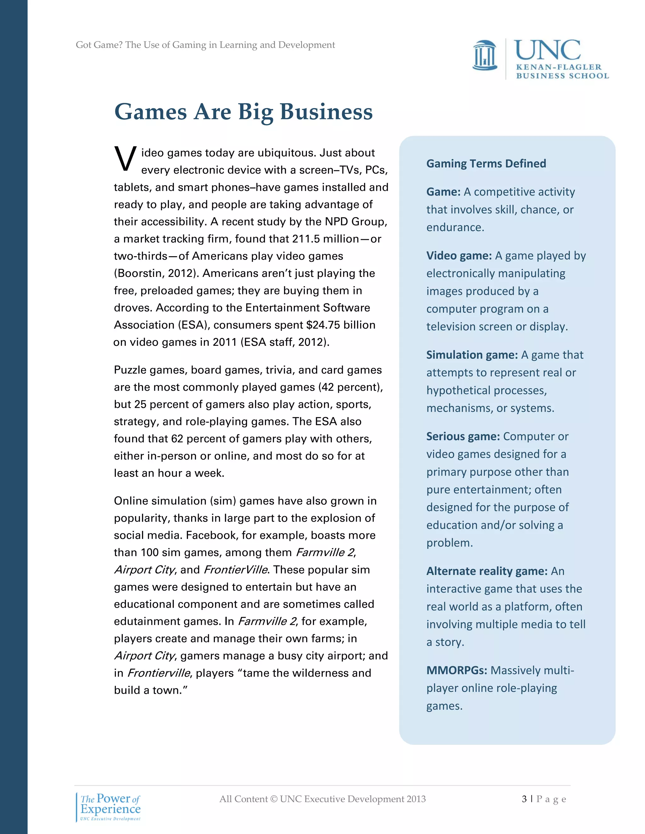 Got Game? The Use of Gaming in Learning and Development
All Content © UNC Executive Development 2013 3 | P a g e
Gaming Terms Defined
Game: A competitive activity
that involves skill, chance, or
endurance.
Video game: A game played by
electronically manipulating
images produced by a
computer program on a
television screen or display.
Simulation game: A game that
attempts to represent real or
hypothetical processes,
mechanisms, or systems.
Serious game: Computer or
video games designed for a
primary purpose other than
pure entertainment; often
designed for the purpose of
education and/or solving a
problem.
Alternate reality game: An
interactive game that uses the
real world as a platform, often
involving multiple media to tell
a story.
MMORPGs: Massively multi-
player online role-playing
games.
Games Are Big Business
ideo games today are ubiquitous. Just about
every electronic device with a screen–TVs, PCs,
tablets, and smart phones–have games installed and
ready to play, and people are taking advantage of
their accessibility. A recent study by the NPD Group,
a market tracking firm, found that 211.5 million—or
two-thirds—of Americans play video games
(Boorstin, 2012). Americans aren’t just playing the
free, preloaded games; they are buying them in
droves. According to the Entertainment Software
Association (ESA), consumers spent $24.75 billion
on video games in 2011 (ESA staff, 2012).
Puzzle games, board games, trivia, and card games
are the most commonly played games (42 percent),
but 25 percent of gamers also play action, sports,
strategy, and role-playing games. The ESA also
found that 62 percent of gamers play with others,
either in-person or online, and most do so for at
least an hour a week.
Online simulation (sim) games have also grown in
popularity, thanks in large part to the explosion of
social media. Facebook, for example, boasts more
than 100 sim games, among them Farmville 2,
Airport City, and FrontierVille. These popular sim
games were designed to entertain but have an
educational component and are sometimes called
edutainment games. In Farmville 2, for example,
players create and manage their own farms; in
Airport City, gamers manage a busy city airport; and
in Frontierville, players “tame the wilderness and
build a town.”
V
 