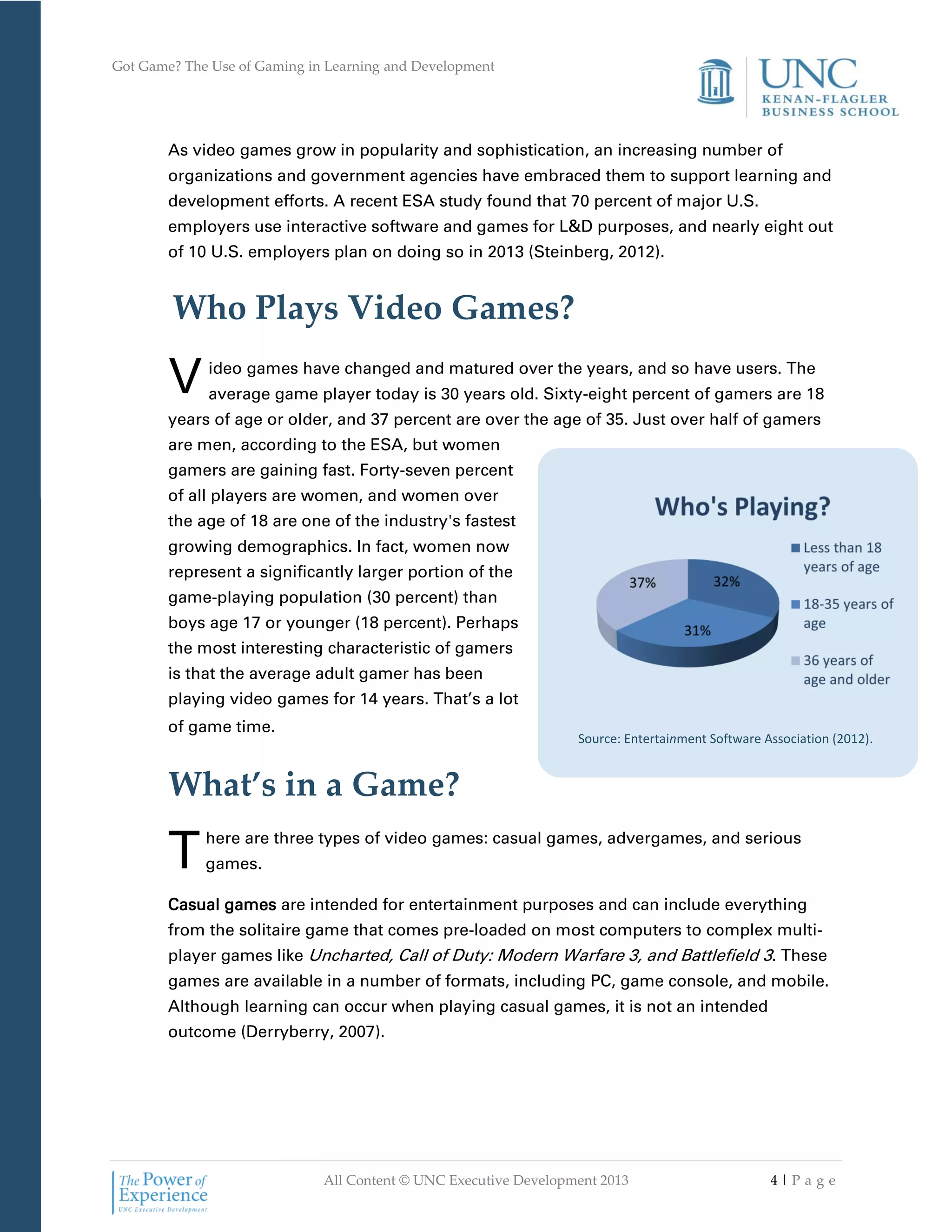 Got Game? The Use of Gaming in Learning and Development
All Content © UNC Executive Development 2013 4 | P a g e
Source: Entertainment Software Association (2012).
As video games grow in popularity and sophistication, an increasing number of
organizations and government agencies have embraced them to support learning and
development efforts. A recent ESA study found that 70 percent of major U.S.
employers use interactive software and games for L&D purposes, and nearly eight out
of 10 U.S. employers plan on doing so in 2013 (Steinberg, 2012).
Who Plays Video Games?
ideo games have changed and matured over the years, and so have users. The
average game player today is 30 years old. Sixty-eight percent of gamers are 18
years of age or older, and 37 percent are over the age of 35. Just over half of gamers
are men, according to the ESA, but women
gamers are gaining fast. Forty-seven percent
of all players are women, and women over
the age of 18 are one of the industry's fastest
growing demographics. In fact, women now
represent a significantly larger portion of the
game-playing population (30 percent) than
boys age 17 or younger (18 percent). Perhaps
the most interesting characteristic of gamers
is that the average adult gamer has been
playing video games for 14 years. That’s a lot
of game time.
What’s in a Game?
here are three types of video games: casual games, advergames, and serious
games.
Casual games are intended for entertainment purposes and can include everything
from the solitaire game that comes pre-loaded on most computers to complex multi-
player games like Uncharted, Call of Duty: Modern Warfare 3, and Battlefield 3. These
games are available in a number of formats, including PC, game console, and mobile.
Although learning can occur when playing casual games, it is not an intended
outcome (Derryberry, 2007).
V
T
 