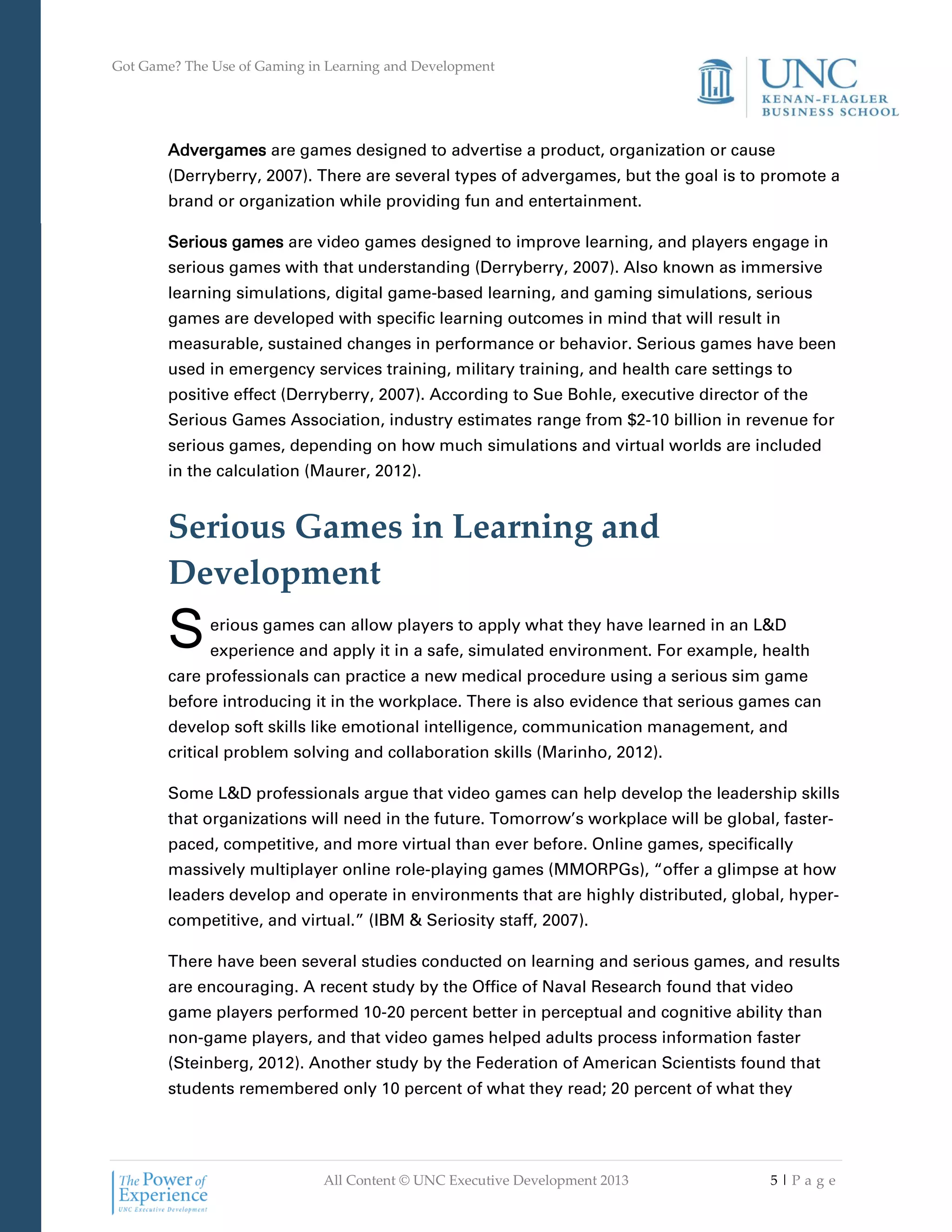 Got Game? The Use of Gaming in Learning and Development
All Content © UNC Executive Development 2013 5 | P a g e
Advergames are games designed to advertise a product, organization or cause
(Derryberry, 2007). There are several types of advergames, but the goal is to promote a
brand or organization while providing fun and entertainment.
Serious games are video games designed to improve learning, and players engage in
serious games with that understanding (Derryberry, 2007). Also known as immersive
learning simulations, digital game-based learning, and gaming simulations, serious
games are developed with specific learning outcomes in mind that will result in
measurable, sustained changes in performance or behavior. Serious games have been
used in emergency services training, military training, and health care settings to
positive effect (Derryberry, 2007). According to Sue Bohle, executive director of the
Serious Games Association, industry estimates range from $2-10 billion in revenue for
serious games, depending on how much simulations and virtual worlds are included
in the calculation (Maurer, 2012).
Serious Games in Learning and
Development
erious games can allow players to apply what they have learned in an L&D
experience and apply it in a safe, simulated environment. For example, health
care professionals can practice a new medical procedure using a serious sim game
before introducing it in the workplace. There is also evidence that serious games can
develop soft skills like emotional intelligence, communication management, and
critical problem solving and collaboration skills (Marinho, 2012).
Some L&D professionals argue that video games can help develop the leadership skills
that organizations will need in the future. Tomorrow’s workplace will be global, faster-
paced, competitive, and more virtual than ever before. Online games, specifically
massively multiplayer online role-playing games (MMORPGs), “offer a glimpse at how
leaders develop and operate in environments that are highly distributed, global, hyper-
competitive, and virtual.” (IBM & Seriosity staff, 2007).
There have been several studies conducted on learning and serious games, and results
are encouraging. A recent study by the Office of Naval Research found that video
game players performed 10-20 percent better in perceptual and cognitive ability than
non-game players, and that video games helped adults process information faster
(Steinberg, 2012). Another study by the Federation of American Scientists found that
students remembered only 10 percent of what they read; 20 percent of what they
S
 