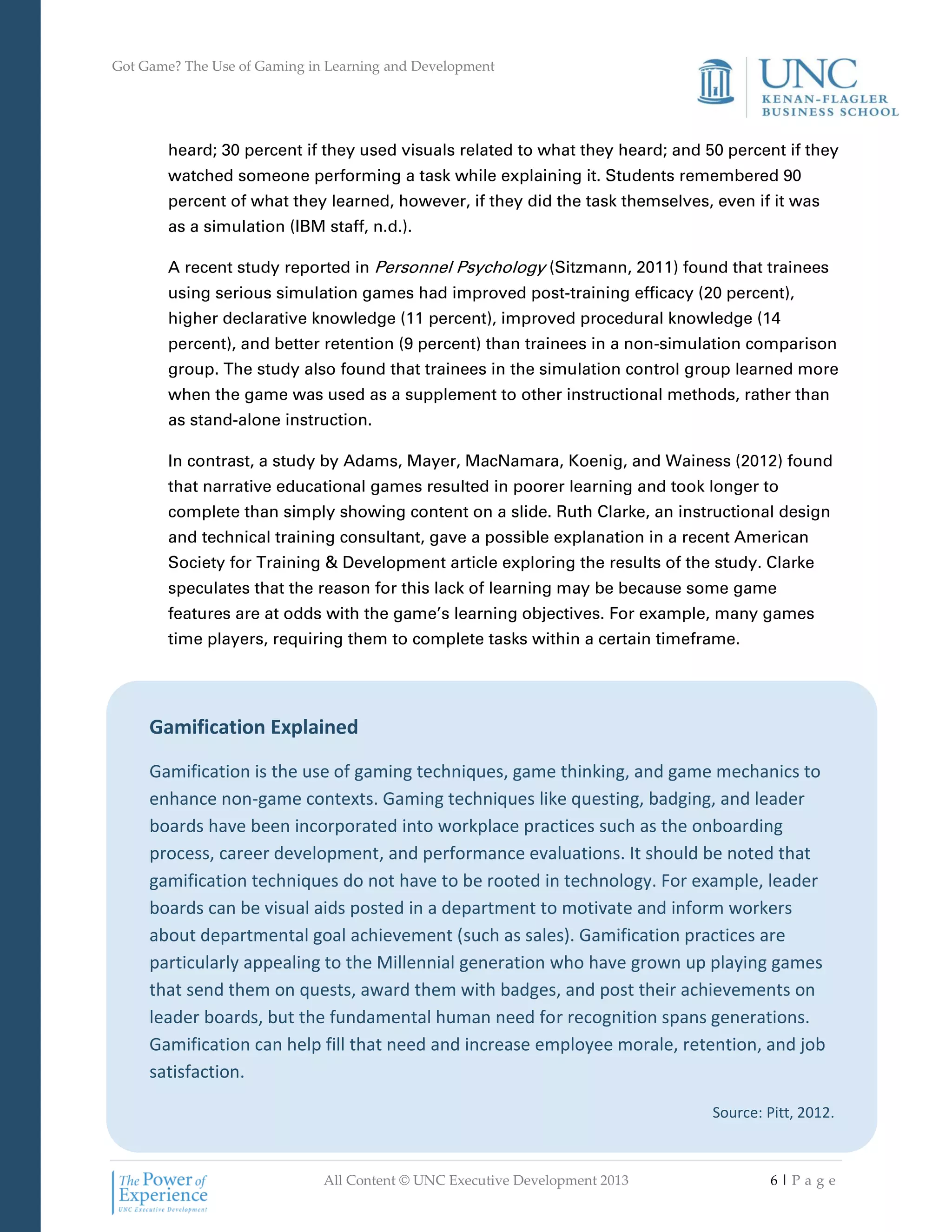 Got Game? The Use of Gaming in Learning and Development
All Content © UNC Executive Development 2013 6 | P a g e
Gamification Explained
Gamification is the use of gaming techniques, game thinking, and game mechanics to
enhance non-game contexts. Gaming techniques like questing, badging, and leader
boards have been incorporated into workplace practices such as the onboarding
process, career development, and performance evaluations. It should be noted that
gamification techniques do not have to be rooted in technology. For example, leader
boards can be visual aids posted in a department to motivate and inform workers
about departmental goal achievement (such as sales). Gamification practices are
particularly appealing to the Millennial generation who have grown up playing games
that send them on quests, award them with badges, and post their achievements on
leader boards, but the fundamental human need for recognition spans generations.
Gamification can help fill that need and increase employee morale, retention, and job
satisfaction.
Source: Pitt, 2012.
heard; 30 percent if they used visuals related to what they heard; and 50 percent if they
watched someone performing a task while explaining it. Students remembered 90
percent of what they learned, however, if they did the task themselves, even if it was
as a simulation (IBM staff, n.d.).
A recent study reported in Personnel Psychology (Sitzmann, 2011) found that trainees
using serious simulation games had improved post-training efficacy (20 percent),
higher declarative knowledge (11 percent), improved procedural knowledge (14
percent), and better retention (9 percent) than trainees in a non-simulation comparison
group. The study also found that trainees in the simulation control group learned more
when the game was used as a supplement to other instructional methods, rather than
as stand-alone instruction.
In contrast, a study by Adams, Mayer, MacNamara, Koenig, and Wainess (2012) found
that narrative educational games resulted in poorer learning and took longer to
complete than simply showing content on a slide. Ruth Clarke, an instructional design
and technical training consultant, gave a possible explanation in a recent American
Society for Training & Development article exploring the results of the study. Clarke
speculates that the reason for this lack of learning may be because some game
features are at odds with the game’s learning objectives. For example, many games
time players, requiring them to complete tasks within a certain timeframe.
 