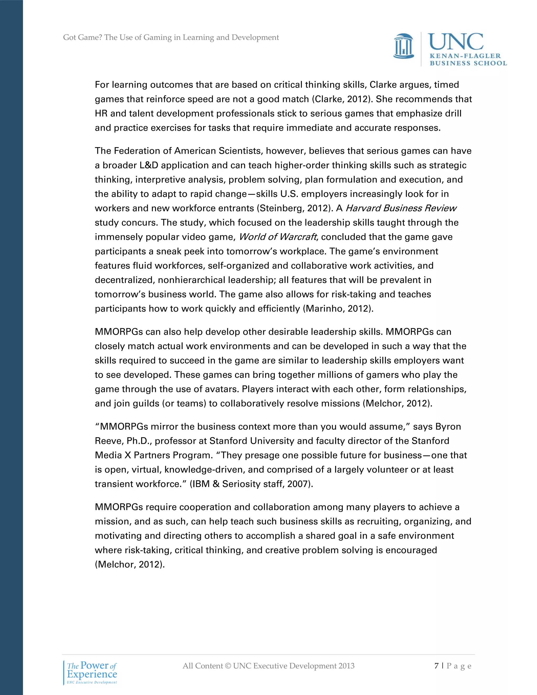 Got Game? The Use of Gaming in Learning and Development
All Content © UNC Executive Development 2013 7 | P a g e
For learning outcomes that are based on critical thinking skills, Clarke argues, timed
games that reinforce speed are not a good match (Clarke, 2012). She recommends that
HR and talent development professionals stick to serious games that emphasize drill
and practice exercises for tasks that require immediate and accurate responses.
The Federation of American Scientists, however, believes that serious games can have
a broader L&D application and can teach higher-order thinking skills such as strategic
thinking, interpretive analysis, problem solving, plan formulation and execution, and
the ability to adapt to rapid change—skills U.S. employers increasingly look for in
workers and new workforce entrants (Steinberg, 2012). A Harvard Business Review
study concurs. The study, which focused on the leadership skills taught through the
immensely popular video game, World of Warcraft, concluded that the game gave
participants a sneak peek into tomorrow’s workplace. The game’s environment
features fluid workforces, self-organized and collaborative work activities, and
decentralized, nonhierarchical leadership; all features that will be prevalent in
tomorrow’s business world. The game also allows for risk-taking and teaches
participants how to work quickly and efficiently (Marinho, 2012).
MMORPGs can also help develop other desirable leadership skills. MMORPGs can
closely match actual work environments and can be developed in such a way that the
skills required to succeed in the game are similar to leadership skills employers want
to see developed. These games can bring together millions of gamers who play the
game through the use of avatars. Players interact with each other, form relationships,
and join guilds (or teams) to collaboratively resolve missions (Melchor, 2012).
“MMORPGs mirror the business context more than you would assume,” says Byron
Reeve, Ph.D., professor at Stanford University and faculty director of the Stanford
Media X Partners Program. “They presage one possible future for business—one that
is open, virtual, knowledge-driven, and comprised of a largely volunteer or at least
transient workforce.” (IBM & Seriosity staff, 2007).
MMORPGs require cooperation and collaboration among many players to achieve a
mission, and as such, can help teach such business skills as recruiting, organizing, and
motivating and directing others to accomplish a shared goal in a safe environment
where risk-taking, critical thinking, and creative problem solving is encouraged
(Melchor, 2012).
 