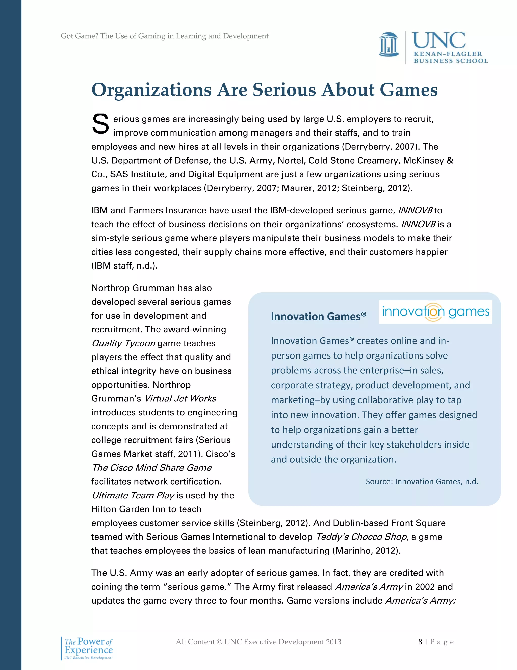 Got Game? The Use of Gaming in Learning and Development
All Content © UNC Executive Development 2013 8 | P a g e
Innovation Games®
Innovation Games® creates online and in-
person games to help organizations solve
problems across the enterprise–in sales,
corporate strategy, product development, and
marketing–by using collaborative play to tap
into new innovation. They offer games designed
to help organizations gain a better
understanding of their key stakeholders inside
and outside the organization.
Source: Innovation Games, n.d.
Organizations Are Serious About Games
erious games are increasingly being used by large U.S. employers to recruit,
improve communication among managers and their staffs, and to train
employees and new hires at all levels in their organizations (Derryberry, 2007). The
U.S. Department of Defense, the U.S. Army, Nortel, Cold Stone Creamery, McKinsey &
Co., SAS Institute, and Digital Equipment are just a few organizations using serious
games in their workplaces (Derryberry, 2007; Maurer, 2012; Steinberg, 2012).
IBM and Farmers Insurance have used the IBM-developed serious game, INNOV8 to
teach the effect of business decisions on their organizations’ ecosystems. INNOV8 is a
sim-style serious game where players manipulate their business models to make their
cities less congested, their supply chains more effective, and their customers happier
(IBM staff, n.d.).
Northrop Grumman has also
developed several serious games
for use in development and
recruitment. The award-winning
Quality Tycoon game teaches
players the effect that quality and
ethical integrity have on business
opportunities. Northrop
Grumman’s Virtual Jet Works
introduces students to engineering
concepts and is demonstrated at
college recruitment fairs (Serious
Games Market staff, 2011). Cisco’s
The Cisco Mind Share Game
facilitates network certification.
Ultimate Team Play is used by the
Hilton Garden Inn to teach
employees customer service skills (Steinberg, 2012). And Dublin-based Front Square
teamed with Serious Games International to develop Teddy’s Chocco Shop, a game
that teaches employees the basics of lean manufacturing (Marinho, 2012).
The U.S. Army was an early adopter of serious games. In fact, they are credited with
coining the term “serious game.” The Army first released America’s Army in 2002 and
updates the game every three to four months. Game versions include America’s Army:
S
 