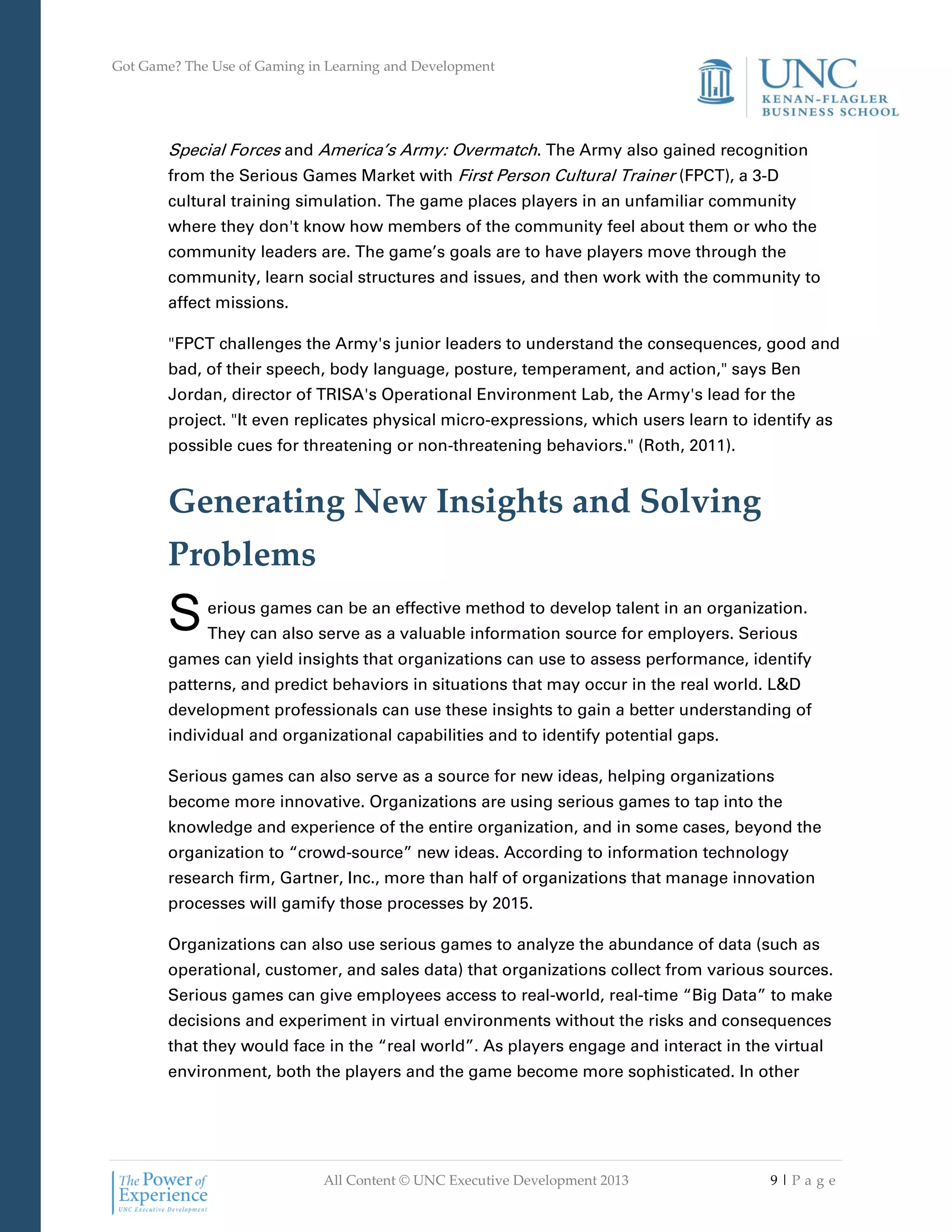 Got Game? The Use of Gaming in Learning and Development
All Content © UNC Executive Development 2013 9 | P a g e
Special Forces and America’s Army: Overmatch. The Army also gained recognition
from the Serious Games Market with First Person Cultural Trainer (FPCT), a 3-D
cultural training simulation. The game places players in an unfamiliar community
where they don't know how members of the community feel about them or who the
community leaders are. The game’s goals are to have players move through the
community, learn social structures and issues, and then work with the community to
affect missions.
"FPCT challenges the Army's junior leaders to understand the consequences, good and
bad, of their speech, body language, posture, temperament, and action," says Ben
Jordan, director of TRISA's Operational Environment Lab, the Army's lead for the
project. "It even replicates physical micro-expressions, which users learn to identify as
possible cues for threatening or non-threatening behaviors." (Roth, 2011).
Generating New Insights and Solving
Problems
erious games can be an effective method to develop talent in an organization.
They can also serve as a valuable information source for employers. Serious
games can yield insights that organizations can use to assess performance, identify
patterns, and predict behaviors in situations that may occur in the real world. L&D
development professionals can use these insights to gain a better understanding of
individual and organizational capabilities and to identify potential gaps.
Serious games can also serve as a source for new ideas, helping organizations
become more innovative. Organizations are using serious games to tap into the
knowledge and experience of the entire organization, and in some cases, beyond the
organization to “crowd-source” new ideas. According to information technology
research firm, Gartner, Inc., more than half of organizations that manage innovation
processes will gamify those processes by 2015.
Organizations can also use serious games to analyze the abundance of data (such as
operational, customer, and sales data) that organizations collect from various sources.
Serious games can give employees access to real-world, real-time “Big Data” to make
decisions and experiment in virtual environments without the risks and consequences
that they would face in the “real world”. As players engage and interact in the virtual
environment, both the players and the game become more sophisticated. In other
S
 