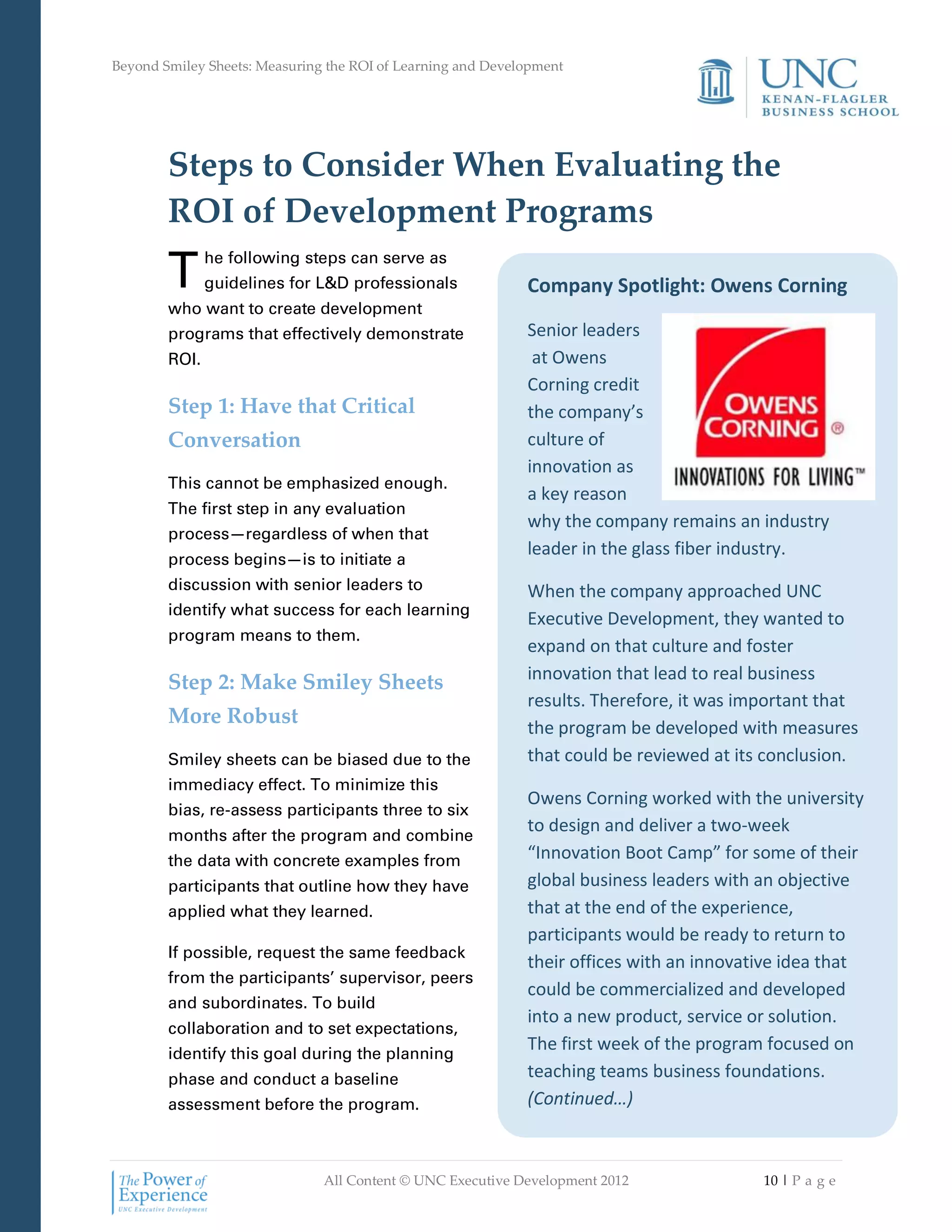 Beyond Smiley Sheets: Measuring the ROI of Learning and Development




        Steps to Consider When Evaluating the
        ROI of Development Programs
        T      he following steps can serve as
               guidelines for L&D professionals              Company Spotlight: Owens Corning
        who want to create development
        programs that effectively demonstrate                Senior leaders
        ROI.                                                  at Owens
                                                             Corning credit
        Step 1: Have that Critical                           the company’s
        Conversation                                         culture of
                                                             innovation as
        This cannot be emphasized enough.
                                                             a key reason
        The first step in any evaluation
                                                             why the company remains an industry
        process—regardless of when that
                                                             leader in the glass fiber industry.
        process begins—is to initiate a
        discussion with senior leaders to                    When the company approached UNC
        identify what success for each learning
                                                             Executive Development, they wanted to
        program means to them.
                                                             expand on that culture and foster
        Step 2: Make Smiley Sheets                           innovation that lead to real business
                                                             results. Therefore, it was important that
        More Robust                                          the program be developed with measures
        Smiley sheets can be biased due to the               that could be reviewed at its conclusion.
        immediacy effect. To minimize this
                                                             Owens Corning worked with the university
        bias, re-assess participants three to six
        months after the program and combine
                                                             to design and deliver a two-week
        the data with concrete examples from                 “Innovation Boot Camp” for some of their
        participants that outline how they have              global business leaders with an objective
        applied what they learned.                           that at the end of the experience,
                                                             participants would be ready to return to
        If possible, request the same feedback
                                                             their offices with an innovative idea that
        from the participants’ supervisor, peers
                                                             could be commercialized and developed
        and subordinates. To build
                                                             into a new product, service or solution.
        collaboration and to set expectations,
        identify this goal during the planning
                                                             The first week of the program focused on
        phase and conduct a baseline                         teaching teams business foundations.
        assessment before the program.                       (Continued…)



                               All Content © UNC Executive Development 2012               10 | P a g e
 