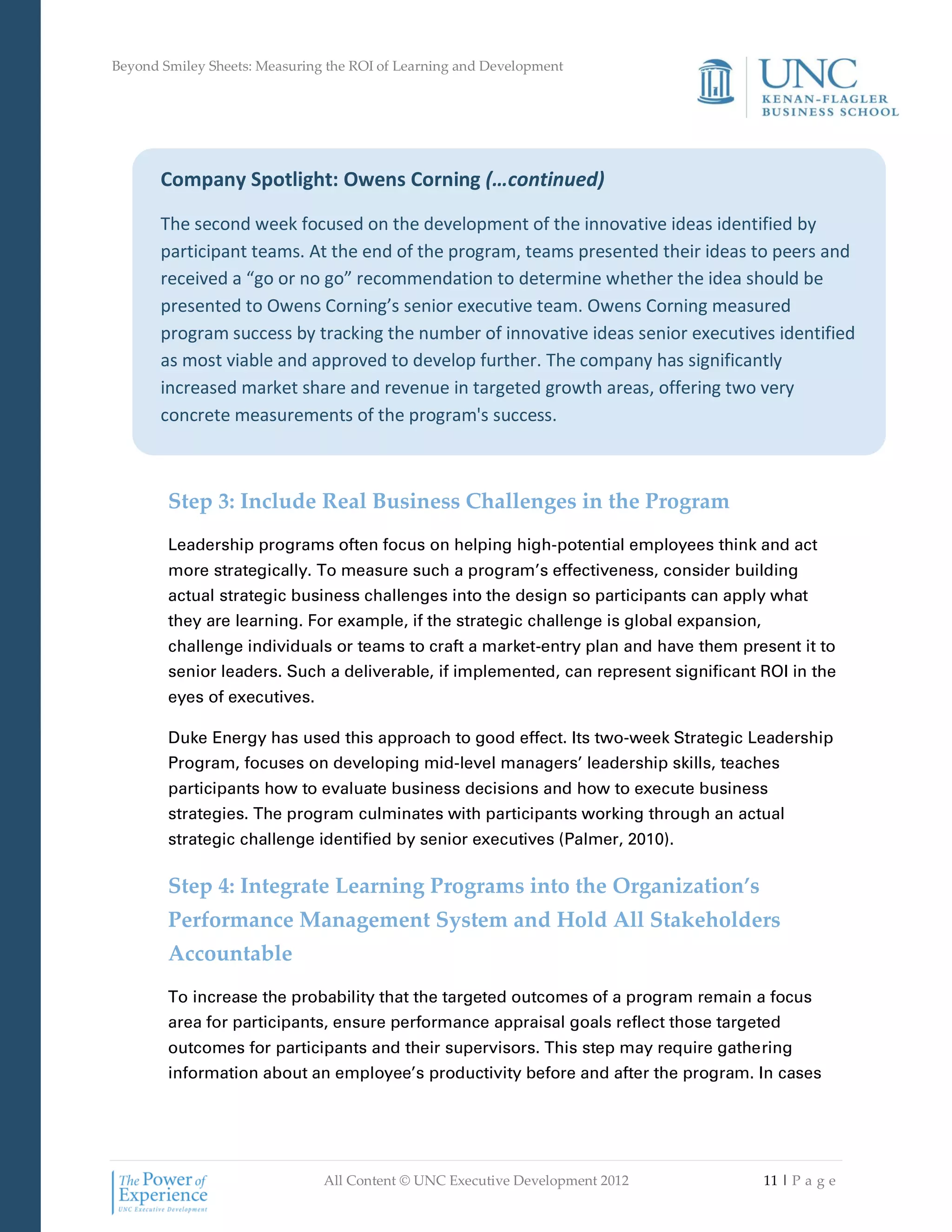 Beyond Smiley Sheets: Measuring the ROI of Learning and Development




       Company Spotlight: Owens Corning (…continued)

       The second week focused on the development of the innovative ideas identified by
       participant teams. At the end of the program, teams presented their ideas to peers and
       received a “go or no go” recommendation to determine whether the idea should be
       presented to Owens Corning’s senior executive team. Owens Corning measured
       program success by tracking the number of innovative ideas senior executives identified
       as most viable and approved to develop further. The company has significantly
       increased market share and revenue in targeted growth areas, offering two very
       concrete measurements of the program's success.



        Step 3: Include Real Business Challenges in the Program
        Leadership programs often focus on helping high-potential employees think and act
        more strategically. To measure such a program’s effectiveness, consider building
        actual strategic business challenges into the design so participants can apply what
        they are learning. For example, if the strategic challenge is global expansion,
        challenge individuals or teams to craft a market-entry plan and have them present it to
        senior leaders. Such a deliverable, if implemented, can represent significant ROI in the
        eyes of executives.

        Duke Energy has used this approach to good effect. Its two-week Strategic Leadership
        Program, focuses on developing mid-level managers’ leadership skills, teaches
        participants how to evaluate business decisions and how to execute business
        strategies. The program culminates with participants working through an actual
        strategic challenge identified by senior executives (Palmer, 2010).

        Step 4: Integrate Learning Programs into the Organization’s
        Performance Management System and Hold All Stakeholders
        Accountable
        To increase the probability that the targeted outcomes of a program remain a focus
        area for participants, ensure performance appraisal goals reflect those targeted
        outcomes for participants and their supervisors. This step may require gathering
        information about an employee’s productivity before and after the program. In cases




                               All Content © UNC Executive Development 2012               11 | P a g e
 
