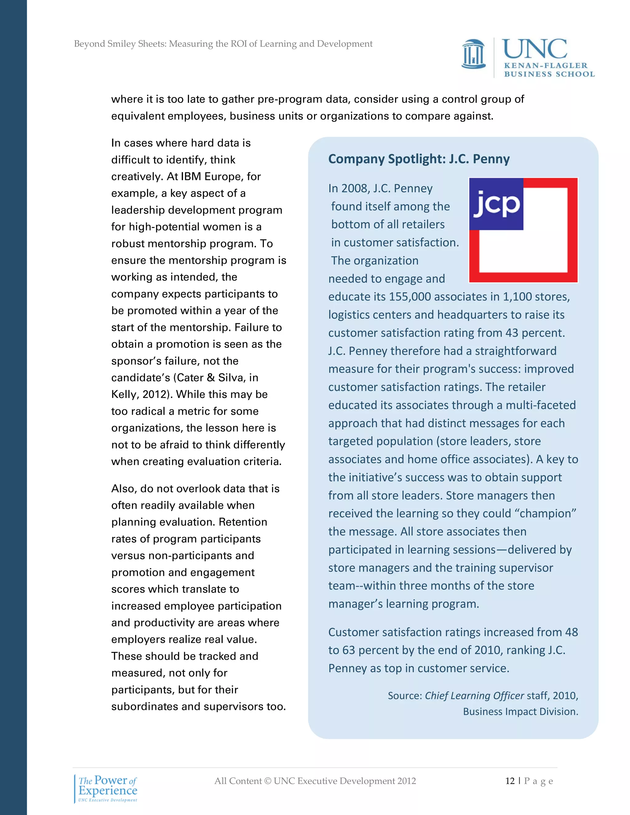 Beyond Smiley Sheets: Measuring the ROI of Learning and Development




        where it is too late to gather pre-program data, consider using a control group of
        equivalent employees, business units or organizations to compare against.

        In cases where hard data is
        difficult to identify, think                     Company Spotlight: J.C. Penny
        creatively. At IBM Europe, for
        example, a key aspect of a                       In 2008, J.C. Penney
        leadership development program                    found itself among the
        for high-potential women is a                     bottom of all retailers
        robust mentorship program. To                     in customer satisfaction.
        ensure the mentorship program is                  The organization
        working as intended, the                         needed to engage and
        company expects participants to                  educate its 155,000 associates in 1,100 stores,
        be promoted within a year of the                 logistics centers and headquarters to raise its
        start of the mentorship. Failure to
                                                         customer satisfaction rating from 43 percent.
        obtain a promotion is seen as the
                                                         J.C. Penney therefore had a straightforward
        sponsor’s failure, not the
                                                         measure for their program's success: improved
        candidate’s (Cater & Silva, in
                                                         customer satisfaction ratings. The retailer
        Kelly, 2012). While this may be
        too radical a metric for some
                                                         educated its associates through a multi-faceted
        organizations, the lesson here is                approach that had distinct messages for each
        not to be afraid to think differently            targeted population (store leaders, store
        when creating evaluation criteria.               associates and home office associates). A key to
                                                         the initiative’s success was to obtain support
        Also, do not overlook data that is
                                                         from all store leaders. Store managers then
        often readily available when
                                                         received the learning so they could “champion”
        planning evaluation. Retention
                                                         the message. All store associates then
        rates of program participants
        versus non-participants and
                                                         participated in learning sessions—delivered by
        promotion and engagement                         store managers and the training supervisor
        scores which translate to                        team--within three months of the store
        increased employee participation                 manager’s learning program.
        and productivity are areas where
                                                         Customer satisfaction ratings increased from 48
        employers realize real value.
        These should be tracked and
                                                         to 63 percent by the end of 2010, ranking J.C.
        measured, not only for                           Penney as top in customer service.
        participants, but for their
                                                                      Source: Chief Learning Officer staff, 2010,
        subordinates and supervisors too.                                             Business Impact Division.




                               All Content © UNC Executive Development 2012                     12 | P a g e
 