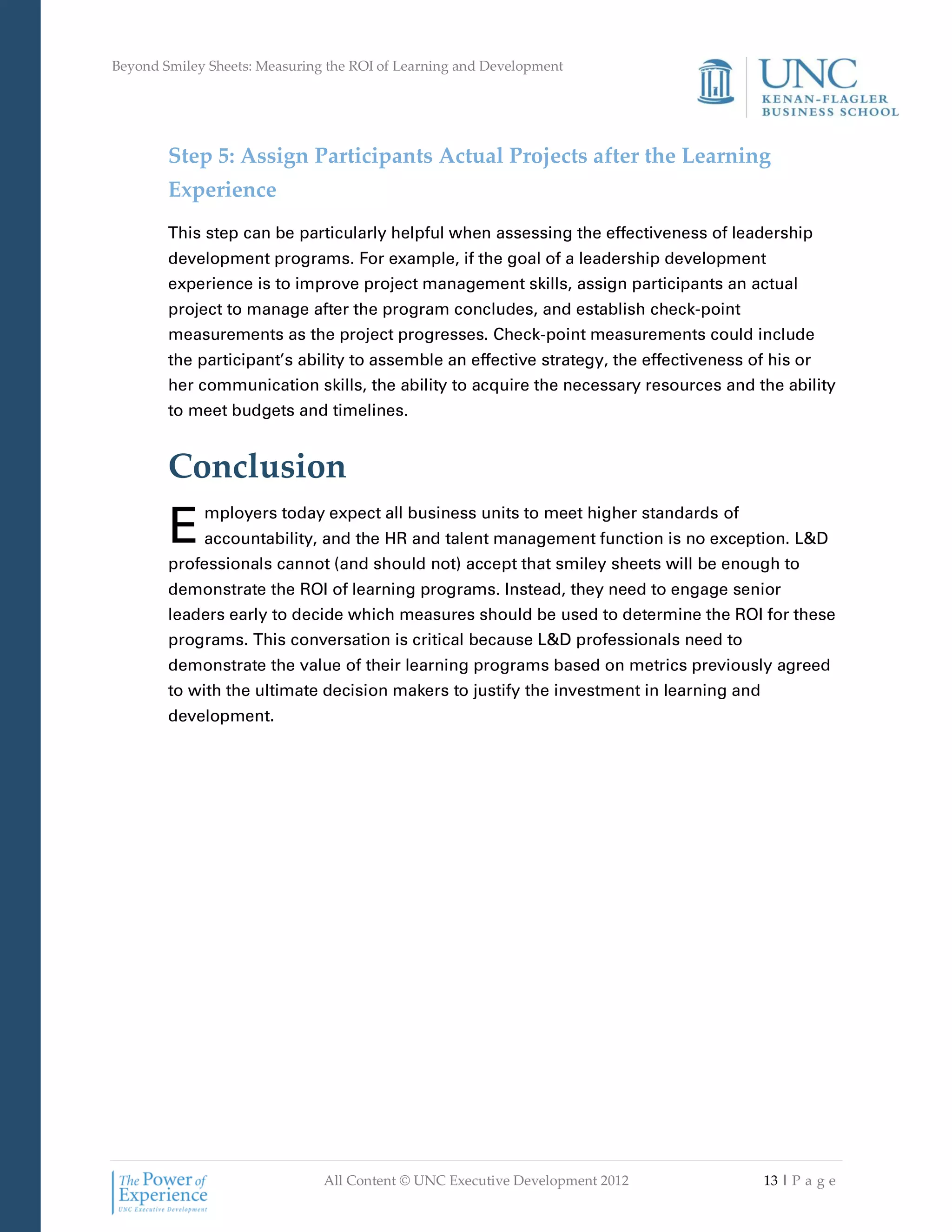 Beyond Smiley Sheets: Measuring the ROI of Learning and Development




        Step 5: Assign Participants Actual Projects after the Learning
        Experience
        This step can be particularly helpful when assessing the effectiveness of leadership
        development programs. For example, if the goal of a leadership development
        experience is to improve project management skills, assign participants an actual
        project to manage after the program concludes, and establish check-point
        measurements as the project progresses. Check-point measurements could include
        the participant’s ability to assemble an effective strategy, the effectiveness of his or
        her communication skills, the ability to acquire the necessary resources and the ability
        to meet budgets and timelines.


        Conclusion
        E    mployers today expect all business units to meet higher standards of
             accountability, and the HR and talent management function is no exception. L&D
        professionals cannot (and should not) accept that smiley sheets will be enough to
        demonstrate the ROI of learning programs. Instead, they need to engage senior
        leaders early to decide which measures should be used to determine the ROI for these
        programs. This conversation is critical because L&D professionals need to
        demonstrate the value of their learning programs based on metrics previously agreed
        to with the ultimate decision makers to justify the investment in learning and
        development.




                               All Content © UNC Executive Development 2012              13 | P a g e
 