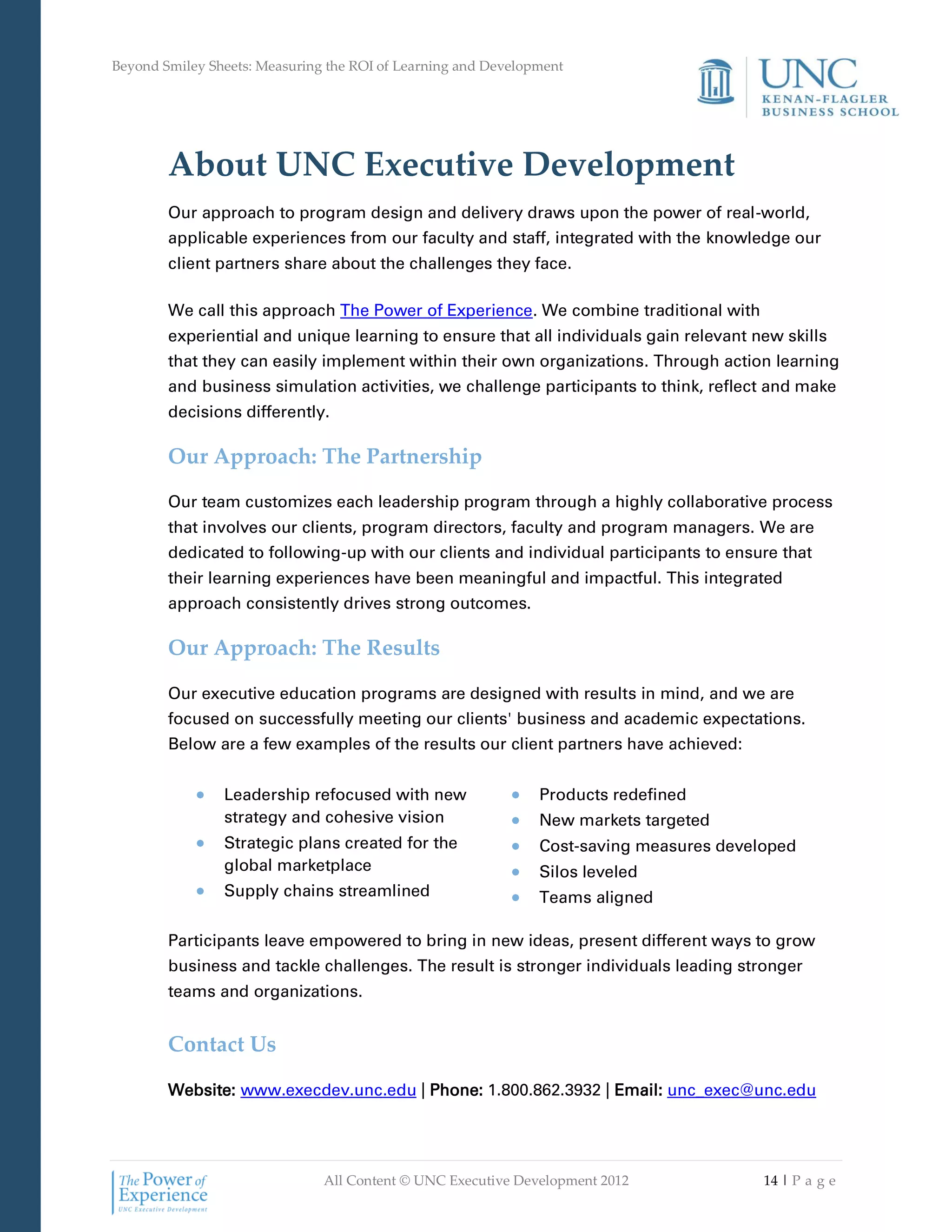 Beyond Smiley Sheets: Measuring the ROI of Learning and Development




        About UNC Executive Development
        Our approach to program design and delivery draws upon the power of real-world,
        applicable experiences from our faculty and staff, integrated with the knowledge our
        client partners share about the challenges they face.

        We call this approach The Power of Experience. We combine traditional with
        experiential and unique learning to ensure that all individuals gain relevant new skills
        that they can easily implement within their own organizations. Through action learning
        and business simulation activities, we challenge participants to think, reflect and make
        decisions differently.

        Our Approach: The Partnership

        Our team customizes each leadership program through a highly collaborative process
        that involves our clients, program directors, faculty and program managers. We are
        dedicated to following-up with our clients and individual participants to ensure that
        their learning experiences have been meaningful and impactful. This integrated
        approach consistently drives strong outcomes.

        Our Approach: The Results

        Our executive education programs are designed with results in mind, and we are
        focused on successfully meeting our clients' business and academic expectations.
        Below are a few examples of the results our client partners have achieved:


                Leadership refocused with new                  Products redefined
                strategy and cohesive vision                   New markets targeted
                Strategic plans created for the                Cost-saving measures developed
                global marketplace                             Silos leveled
                Supply chains streamlined                      Teams aligned

        Participants leave empowered to bring in new ideas, present different ways to grow
        business and tackle challenges. The result is stronger individuals leading stronger
        teams and organizations.


        Contact Us

        Website: www.execdev.unc.edu | Phone: 1.800.862.3932 | Email: unc_exec@unc.edu




                               All Content © UNC Executive Development 2012              14 | P a g e
 