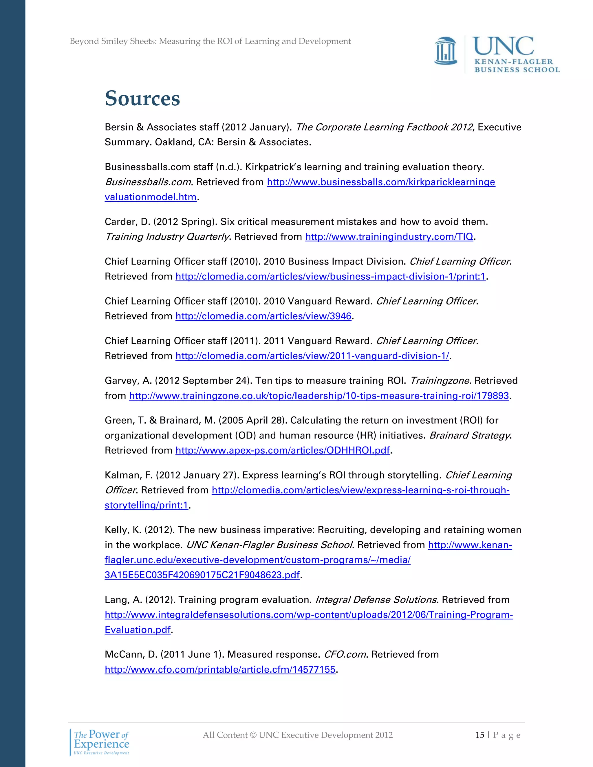 Beyond Smiley Sheets: Measuring the ROI of Learning and Development




        Sources
        Bersin & Associates staff (2012 January). The Corporate Learning Factbook 2012, Executive
        Summary. Oakland, CA: Bersin & Associates.

        Businessballs.com staff (n.d.). Kirkpatrick’s learning and training evaluation theory.
        Businessballs.com. Retrieved from http://www.businessballs.com/kirkparicklearninge
        valuationmodel.htm.

        Carder, D. (2012 Spring). Six critical measurement mistakes and how to avoid them.
        Training Industry Quarterly. Retrieved from http://www.trainingindustry.com/TIQ.

        Chief Learning Officer staff (2010). 2010 Business Impact Division. Chief Learning Officer.
        Retrieved from http://clomedia.com/articles/view/business-impact-division-1/print:1.

        Chief Learning Officer staff (2010). 2010 Vanguard Reward. Chief Learning Officer.
        Retrieved from http://clomedia.com/articles/view/3946.

        Chief Learning Officer staff (2011). 2011 Vanguard Reward. Chief Learning Officer.
        Retrieved from http://clomedia.com/articles/view/2011-vanguard-division-1/.

        Garvey, A. (2012 September 24). Ten tips to measure training ROI. Trainingzone. Retrieved
        from http://www.trainingzone.co.uk/topic/leadership/10-tips-measure-training-roi/179893.

        Green, T. & Brainard, M. (2005 April 28). Calculating the return on investment (ROI) for
        organizational development (OD) and human resource (HR) initiatives. Brainard Strategy.
        Retrieved from http://www.apex-ps.com/articles/ODHHROI.pdf.

        Kalman, F. (2012 January 27). Express learning’s ROI through storytelling. Chief Learning
        Officer. Retrieved from http://clomedia.com/articles/view/express-learning-s-roi-through-
        storytelling/print:1.

        Kelly, K. (2012). The new business imperative: Recruiting, developing and retaining women
        in the workplace. UNC Kenan-Flagler Business School. Retrieved from http://www.kenan-
        flagler.unc.edu/executive-development/custom-programs/~/media/
        3A15E5EC035F420690175C21F9048623.pdf.

        Lang, A. (2012). Training program evaluation. Integral Defense Solutions. Retrieved from
        http://www.integraldefensesolutions.com/wp-content/uploads/2012/06/Training-Program-
        Evaluation.pdf.

        McCann, D. (2011 June 1). Measured response. CFO.com. Retrieved from
        http://www.cfo.com/printable/article.cfm/14577155.




                                All Content © UNC Executive Development 2012               15 | P a g e
 