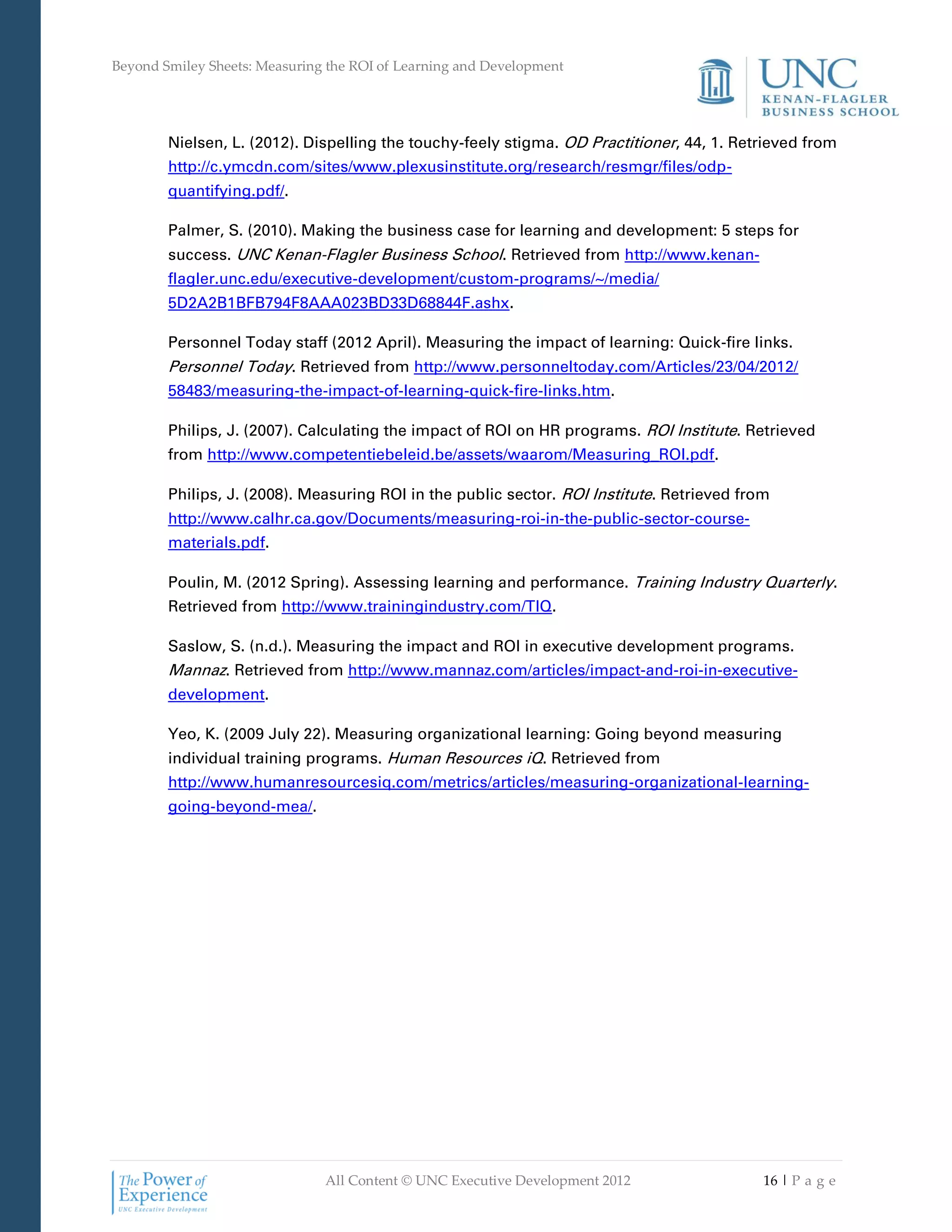 Beyond Smiley Sheets: Measuring the ROI of Learning and Development




        Nielsen, L. (2012). Dispelling the touchy-feely stigma. OD Practitioner, 44, 1. Retrieved from
        http://c.ymcdn.com/sites/www.plexusinstitute.org/research/resmgr/files/odp-
        quantifying.pdf/.

        Palmer, S. (2010). Making the business case for learning and development: 5 steps for
        success. UNC Kenan-Flagler Business School. Retrieved from http://www.kenan-
        flagler.unc.edu/executive-development/custom-programs/~/media/
        5D2A2B1BFB794F8AAA023BD33D68844F.ashx.

        Personnel Today staff (2012 April). Measuring the impact of learning: Quick-fire links.
        Personnel Today. Retrieved from http://www.personneltoday.com/Articles/23/04/2012/
        58483/measuring-the-impact-of-learning-quick-fire-links.htm.

        Philips, J. (2007). Calculating the impact of ROI on HR programs. ROI Institute. Retrieved
        from http://www.competentiebeleid.be/assets/waarom/Measuring_ROI.pdf.

        Philips, J. (2008). Measuring ROI in the public sector. ROI Institute. Retrieved from
        http://www.calhr.ca.gov/Documents/measuring-roi-in-the-public-sector-course-
        materials.pdf.

        Poulin, M. (2012 Spring). Assessing learning and performance. Training Industry Quarterly.
        Retrieved from http://www.trainingindustry.com/TIQ.

        Saslow, S. (n.d.). Measuring the impact and ROI in executive development programs.
        Mannaz. Retrieved from http://www.mannaz.com/articles/impact-and-roi-in-executive-
        development.

        Yeo, K. (2009 July 22). Measuring organizational learning: Going beyond measuring
        individual training programs. Human Resources iQ. Retrieved from
        http://www.humanresourcesiq.com/metrics/articles/measuring-organizational-learning-
        going-beyond-mea/.




                               All Content © UNC Executive Development 2012                 16 | P a g e
 