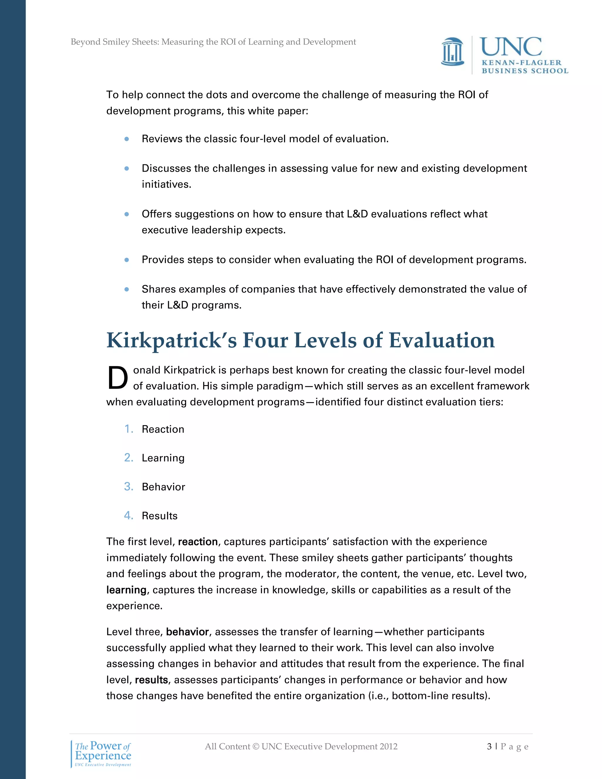 Beyond Smiley Sheets: Measuring the ROI of Learning and Development




        To help connect the dots and overcome the challenge of measuring the ROI of
        development programs, this white paper:

                Reviews the classic four-level model of evaluation.

                Discusses the challenges in assessing value for new and existing development
                initiatives.

                Offers suggestions on how to ensure that L&D evaluations reflect what
                executive leadership expects.

                Provides steps to consider when evaluating the ROI of development programs.

                Shares examples of companies that have effectively demonstrated the value of
                their L&D programs.


        Kirkpatrick’s Four Levels of Evaluation
        D     onald Kirkpatrick is perhaps best known for creating the classic four-level model
              of evaluation. His simple paradigm—which still serves as an excellent framework
        when evaluating development programs—identified four distinct evaluation tiers:

            1. Reaction

            2. Learning

            3. Behavior

            4. Results

        The first level, reaction, captures participants’ satisfaction with the experience
        immediately following the event. These smiley sheets gather participants’ thoughts
        and feelings about the program, the moderator, the content, the venue, etc. Level two,
        learning, captures the increase in knowledge, skills or capabilities as a result of the
        experience.

        Level three, behavior, assesses the transfer of learning—whether participants
        successfully applied what they learned to their work. This level can also involve
        assessing changes in behavior and attitudes that result from the experience. The final
        level, results, assesses participants’ changes in performance or behavior and how
        those changes have benefited the entire organization (i.e., bottom-line results).



                               All Content © UNC Executive Development 2012              3|Pa ge
 