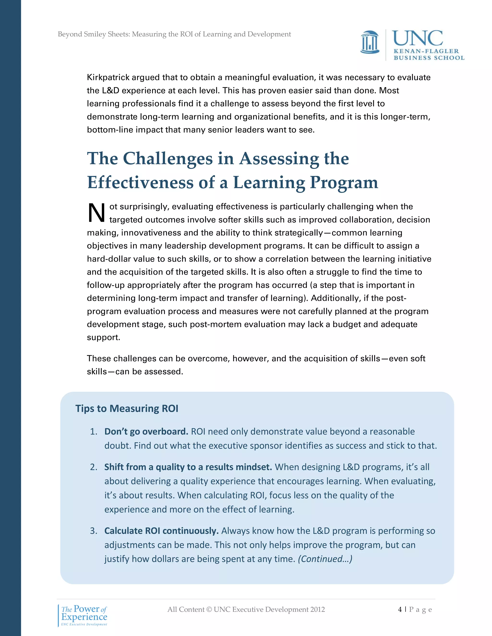 Beyond Smiley Sheets: Measuring the ROI of Learning and Development




        Kirkpatrick argued that to obtain a meaningful evaluation, it was necessary to evaluate
        the L&D experience at each level. This has proven easier said than done. Most
        learning professionals find it a challenge to assess beyond the first level to
        demonstrate long-term learning and organizational benefits, and it is this longer-term,
        bottom-line impact that many senior leaders want to see.


        The Challenges in Assessing the
        Effectiveness of a Learning Program
        N     ot surprisingly, evaluating effectiveness is particularly challenging when the
              targeted outcomes involve softer skills such as improved collaboration, decision
        making, innovativeness and the ability to think strategically—common learning
        objectives in many leadership development programs. It can be difficult to assign a
        hard-dollar value to such skills, or to show a correlation between the learning initiative
        and the acquisition of the targeted skills. It is also often a struggle to find the time to
        follow-up appropriately after the program has occurred (a step that is important in
        determining long-term impact and transfer of learning). Additionally, if the post-
        program evaluation process and measures were not carefully planned at the program
        development stage, such post-mortem evaluation may lack a budget and adequate
        support.

        These challenges can be overcome, however, and the acquisition of skills—even soft
        skills—can be assessed.



     Tips to Measuring ROI

         1. Don’t go overboard. ROI need only demonstrate value beyond a reasonable
            doubt. Find out what the executive sponsor identifies as success and stick to that.

         2. Shift from a quality to a results mindset. When designing L&D programs, it’s all
            about delivering a quality experience that encourages learning. When evaluating,
            it’s about results. When calculating ROI, focus less on the quality of the
            experience and more on the effect of learning.

         3. Calculate ROI continuously. Always know how the L&D program is performing so
            adjustments can be made. This not only helps improve the program, but can
            justify how dollars are being spent at any time. (Continued…)



                               All Content © UNC Executive Development 2012                 4|Pa ge
 