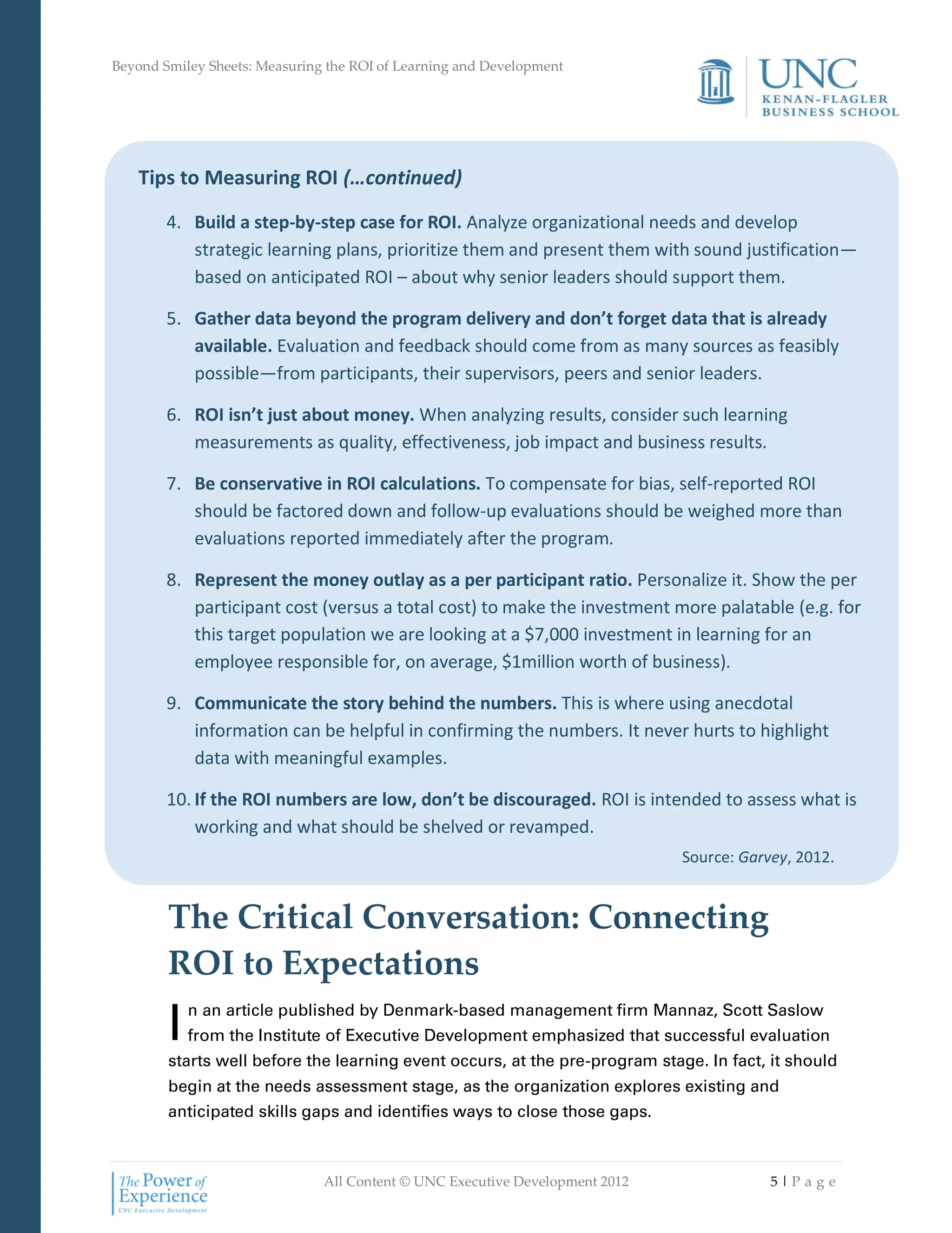 Beyond Smiley Sheets: Measuring the ROI of Learning and Development




   Tips to Measuring ROI (…continued)

        4. Build a step-by-step case for ROI. Analyze organizational needs and develop
           strategic learning plans, prioritize them and present them with sound justification—
           based on anticipated ROI – about why senior leaders should support them.

        5. Gather data beyond the program delivery and don’t forget data that is already
           available. Evaluation and feedback should come from as many sources as feasibly
           possible—from participants, their supervisors, peers and senior leaders.

        6. ROI isn’t just about money. When analyzing results, consider such learning
           measurements as quality, effectiveness, job impact and business results.

        7. Be conservative in ROI calculations. To compensate for bias, self-reported ROI
           should be factored down and follow-up evaluations should be weighed more than
           evaluations reported immediately after the program.

        8. Represent the money outlay as a per participant ratio. Personalize it. Show the per
           participant cost (versus a total cost) to make the investment more palatable (e.g. for
           this target population we are looking at a $7,000 investment in learning for an
           employee responsible for, on average, $1million worth of business).

        9. Communicate the story behind the numbers. This is where using anecdotal
           information can be helpful in confirming the numbers. It never hurts to highlight
           data with meaningful examples.

        10. If the ROI numbers are low, don’t be discouraged. ROI is intended to assess what is
            working and what should be shelved or revamped.
                                                                              Source: Garvey, 2012.

                                                                                 Source: Garvey, 2012.
        The Critical Conversation: Connecting
        ROI to Expectations
        I   n an article published by Denmark-based management firm Mannaz, Scott Saslow
            from the Institute of Executive Development emphasized that successful evaluation
        starts well before the learning event occurs, at the pre-program stage. In fact, it should
        begin at the needs assessment stage, as the organization explores existing and
        anticipated skills gaps and identifies ways to close those gaps.



                               All Content © UNC Executive Development 2012               5|Pa ge
 