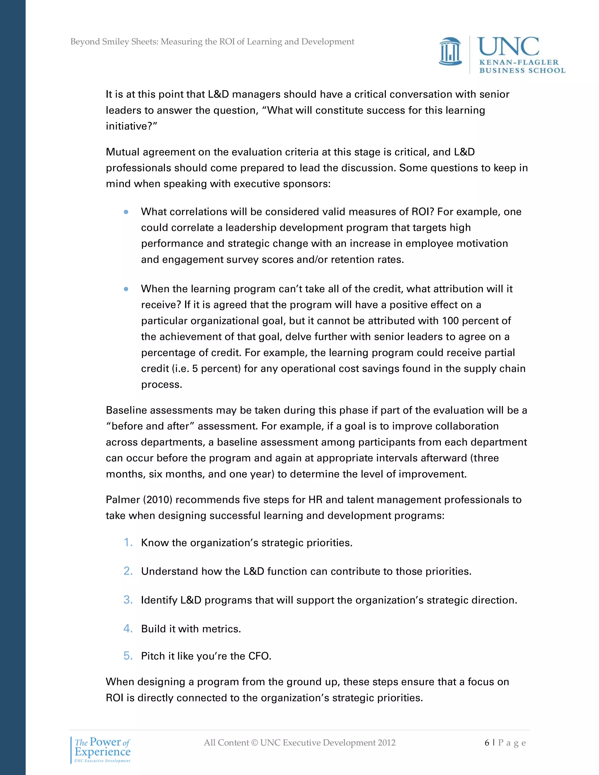 Beyond Smiley Sheets: Measuring the ROI of Learning and Development




        It is at this point that L&D managers should have a critical conversation with senior
        leaders to answer the question, “What will constitute success for this learning
        initiative?”

        Mutual agreement on the evaluation criteria at this stage is critical, and L&D
        professionals should come prepared to lead the discussion. Some questions to keep in
        mind when speaking with executive sponsors:

                What correlations will be considered valid measures of ROI? For example, one
                could correlate a leadership development program that targets high
                performance and strategic change with an increase in employee motivation
                and engagement survey scores and/or retention rates.

                When the learning program can’t take all of the credit, what attribution will it
                receive? If it is agreed that the program will have a positive effect on a
                particular organizational goal, but it cannot be attributed with 100 percent of
                the achievement of that goal, delve further with senior leaders to agree on a
                percentage of credit. For example, the learning program could receive partial
                credit (i.e. 5 percent) for any operational cost savings found in the supply chain
                process.

        Baseline assessments may be taken during this phase if part of the evaluation will be a
        “before and after” assessment. For example, if a goal is to improve collaboration
        across departments, a baseline assessment among participants from each department
        can occur before the program and again at appropriate intervals afterward (three
        months, six months, and one year) to determine the level of improvement.

        Palmer (2010) recommends five steps for HR and talent management professionals to
        take when designing successful learning and development programs:

            1. Know the organization’s strategic priorities.

            2. Understand how the L&D function can contribute to those priorities.

            3. Identify L&D programs that will support the organization’s strategic direction.

            4. Build it with metrics.

            5. Pitch it like you’re the CFO.

        When designing a program from the ground up, these steps ensure that a focus on
        ROI is directly connected to the organization’s strategic priorities.



                               All Content © UNC Executive Development 2012                  6|Pa ge
 