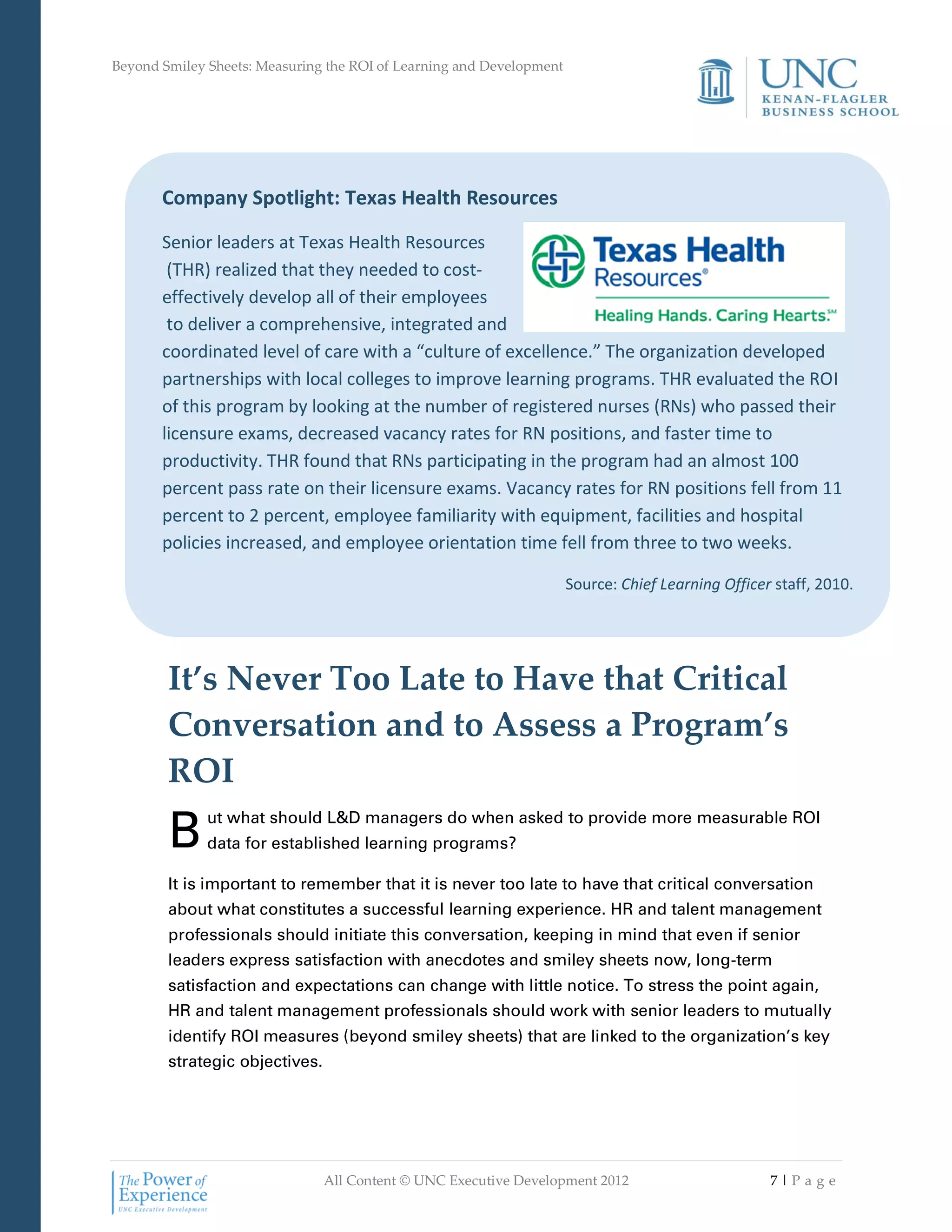 Beyond Smiley Sheets: Measuring the ROI of Learning and Development




       Company Spotlight: Texas Health Resources

       Senior leaders at Texas Health Resources
        (THR) realized that they needed to cost-
       effectively develop all of their employees
        to deliver a comprehensive, integrated and
       coordinated level of care with a “culture of excellence.” The organization developed
       partnerships with local colleges to improve learning programs. THR evaluated the ROI
       of this program by looking at the number of registered nurses (RNs) who passed their
       licensure exams, decreased vacancy rates for RN positions, and faster time to
       productivity. THR found that RNs participating in the program had an almost 100
       percent pass rate on their licensure exams. Vacancy rates for RN positions fell from 11
       percent to 2 percent, employee familiarity with equipment, facilities and hospital
       policies increased, and employee orientation time fell from three to two weeks.

                                                                      Source: Chief Learning Officer staff, 2010.




        It’s Never Too Late to Have that Critical
        Conversation and to Assess a Program’s
        ROI
        B     ut what should L&D managers do when asked to provide more measurable ROI
              data for established learning programs?

        It is important to remember that it is never too late to have that critical conversation
        about what constitutes a successful learning experience. HR and talent management
        professionals should initiate this conversation, keeping in mind that even if senior
        leaders express satisfaction with anecdotes and smiley sheets now, long-term
        satisfaction and expectations can change with little notice. To stress the point again,
        HR and talent management professionals should work with senior leaders to mutually
        identify ROI measures (beyond smiley sheets) that are linked to the organization’s key
        strategic objectives.




                                All Content © UNC Executive Development 2012                        7|Pa ge
 
