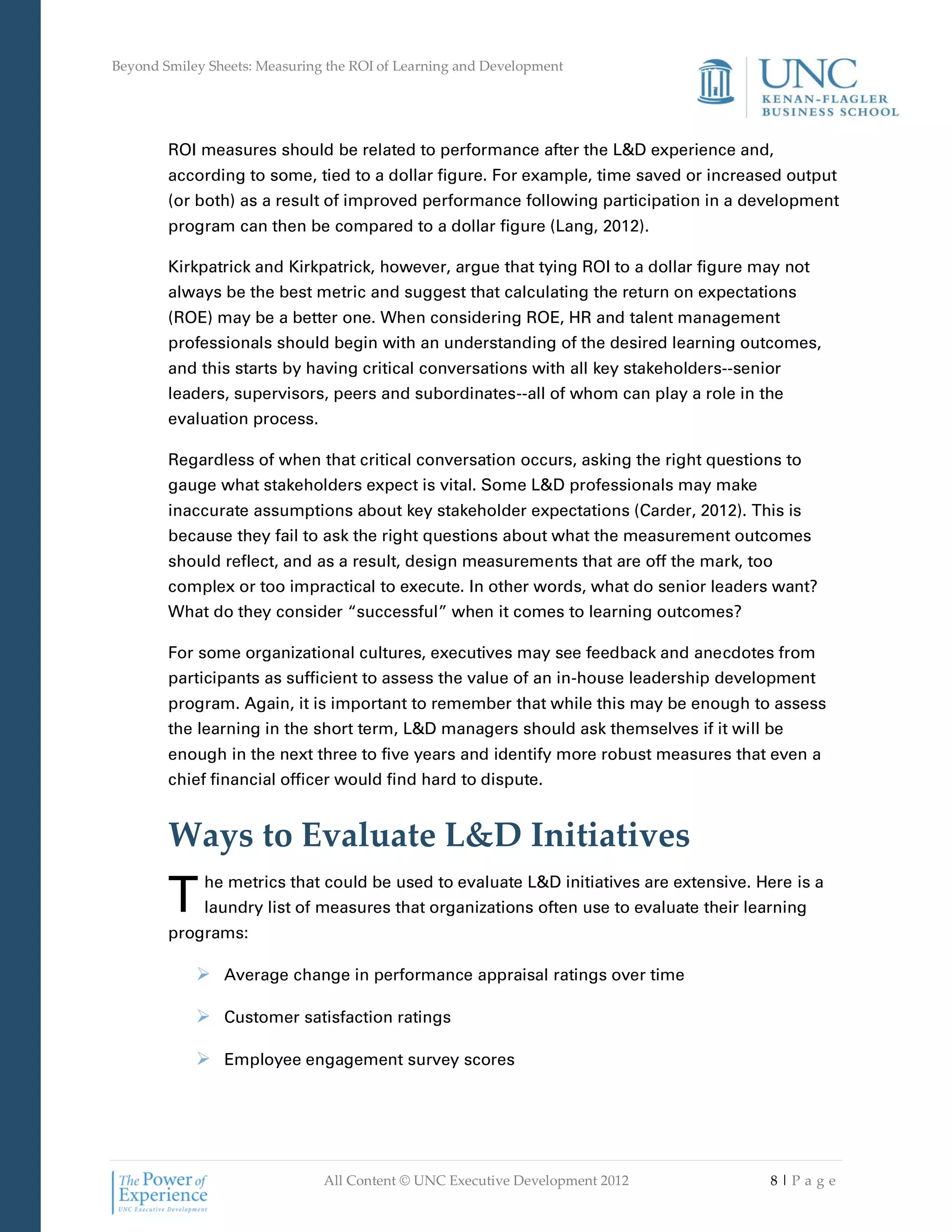 Beyond Smiley Sheets: Measuring the ROI of Learning and Development




        ROI measures should be related to performance after the L&D experience and,
        according to some, tied to a dollar figure. For example, time saved or increased output
        (or both) as a result of improved performance following participation in a development
        program can then be compared to a dollar figure (Lang, 2012).

        Kirkpatrick and Kirkpatrick, however, argue that tying ROI to a dollar figure may not
        always be the best metric and suggest that calculating the return on expectations
        (ROE) may be a better one. When considering ROE, HR and talent management
        professionals should begin with an understanding of the desired learning outcomes,
        and this starts by having critical conversations with all key stakeholders--senior
        leaders, supervisors, peers and subordinates--all of whom can play a role in the
        evaluation process.

        Regardless of when that critical conversation occurs, asking the right questions to
        gauge what stakeholders expect is vital. Some L&D professionals may make
        inaccurate assumptions about key stakeholder expectations (Carder, 2012). This is
        because they fail to ask the right questions about what the measurement outcomes
        should reflect, and as a result, design measurements that are off the mark, too
        complex or too impractical to execute. In other words, what do senior leaders want?
        What do they consider “successful” when it comes to learning outcomes?

        For some organizational cultures, executives may see feedback and anecdotes from
        participants as sufficient to assess the value of an in-house leadership development
        program. Again, it is important to remember that while this may be enough to assess
        the learning in the short term, L&D managers should ask themselves if it will be
        enough in the next three to five years and identify more robust measures that even a
        chief financial officer would find hard to dispute.


        Ways to Evaluate L&D Initiatives
        T    he metrics that could be used to evaluate L&D initiatives are extensive. Here is a
             laundry list of measures that organizations often use to evaluate their learning
        programs:

             Average change in performance appraisal ratings over time

             Customer satisfaction ratings

             Employee engagement survey scores




                               All Content © UNC Executive Development 2012             8|Pa ge
 