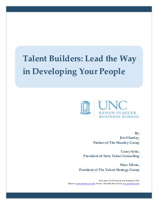 Talent Builders: Lead the Way
in Developing Your People




                                                               By:
                                                      Jim Shanley,
                                     Partner of The Shanley Group

                                                    Corey Seitz,
                           President of Seitz Talent Consulting

                                                 Marc Effron,
                      President of The Talent Strategy Group


                                           All Content © UNC Executive Development 2012
           Website: www.execdev.unc.edu |Phone: 1.800.862.3932 |Email: unc_exec@unc.edu
 