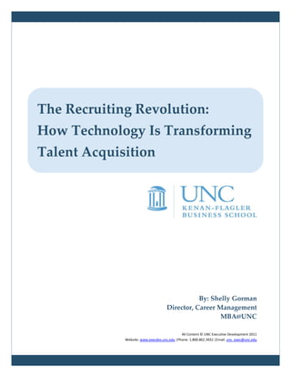 The Recruiting Revolution:
How Technology Is Transforming
Talent Acquisition




                                                By: Shelly Gorman
                                     Director, Career Management
                                                       MBA@UNC

                                             All Content © UNC Executive Development 2011
             Website: www.execdev.unc.edu |Phone: 1.800.862.3932 |Email: unc_exec@unc.edu
 