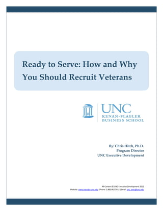 Ready to Serve: How and Why
You Should Recruit Veterans




                                            By: Chris Hitch, Ph.D.
                                                 Program Director
                                       UNC Executive Development




                                           All Content © UNC Executive Development 2012
           Website: www.execdev.unc.edu |Phone: 1.800.862.3932 |Email: unc_exec@unc.edu
 