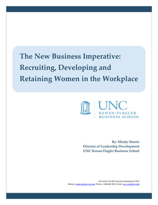 The New Business Imperative:
Recruiting, Developing and
Retaining Women in the Workplace




                                                By: Mindy Storrie
                             Director of Leadership Development
                             UNC Kenan-Flagler Business School




                                             All Content © UNC Executive Development 2012
             Website: www.execdev.unc.edu |Phone: 1.800.862.3932 |Email: unc_exec@unc.edu
 