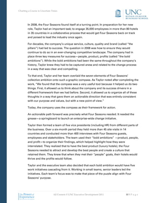 Charting a Course in Uncertain Times




        In 2008, the Four Seasons found itself at a turning point. In preparation for her new
        role, Taylor had an important task; to engage 35,000 employees in more than 80 hotels
        in 35 countries in a collaborative process that would get Four Seasons back on track
        and poised to lead the industry once again.

        For decades, the company’s unique service, culture, quality and brand (called “the
        pillars”) had led to success. The question in 2008 was how to ensure they would
        continue to do so in an ever-changing competitive landscape. The company had in
        place three key measures for success—people, product, profits (called “the bold
        ambitions”). While the bold ambitions had been the same throughout the company’s
        history, Taylor knew they had to be captured anew and related to the change process
        in a way that was clear and compelling.

        To that end, Taylor and her team overlaid the seven elements of Four Seasons’
        collective ambition onto such a graphic compass. As Taylor noted after completing the
        work, “We found that the compass was a very useful tool because it helped us do two
        things. First, it allowed us to think about the company and its success drivers in a
        different framework than we had before. Second, it allowed us to organize all of these
        thoughts in a way that gave them an actionable direction that was entirely consistent
        with our purpose and values, but with a new point of view.”

        Today, the company uses the compass as their framework for action.

        An actionable path forward was precisely what Four Seasons needed. It needed the
        grease—a springboard to launch an enterprise-wide change initiative.

        Taylor then formed a team of five vice presidents (including HR) from different parts of
        the business. Over a six-month period they held more than 45 site visits in 14
        countries and conducted more than 400 interviews with Four Seasons guests,
        employees and stakeholders. The team used their “bold ambitions” —product, people,
        and profit—to organize their findings, which helped highlight how they were
        interrelated. They realized that to have the best product (luxury hotels), the Four
        Seasons needed to attract and develop the best people and create a culture that
        retained them. They knew that when they met their “people” goals, their hotels would
        thrive and the profits would follow.

        Taylor and the executive team also decided that each bold ambition would have five
        work initiatives cascading from it. Working in small teams, senior leaders led the
        initiatives. Each team’s focus was to make that piece of the puzzle align with Four
        Seasons’ purpose.




                                All Content © UNC Executive Development 2011            10 | P a g e
 