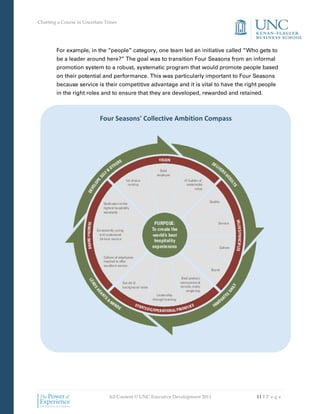 Charting a Course in Uncertain Times




        For example, in the “people” category, one team led an initiative called “Who gets to
        be a leader around here?” The goal was to transition Four Seasons from an informal
        promotion system to a robust, systematic program that would promote people based
        on their potential and performance. This was particularly important to Four Seasons
        because service is their competitive advantage and it is vital to have the right people
        in the right roles and to ensure that they are developed, rewarded and retained.



                            Four Seasons' Collective Ambition Compass




                                All Content © UNC Executive Development 2011           11 | P a g e
 