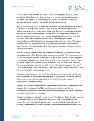 Charting a Course in Uncertain Times




        Sephora is now part of LVMH, the world’s leading luxury products group. LVMH
        considered selling Sephora in 2003 because of its troubles, but instead brought in a
        new CEO, Jacques Levy, to turn the company around. Levy believed that saving
        Sephora was about creating a sustainable competitive advantage.

        As it turned out, the process of creating a sustainable competitive advantage became
        an exercise in reinvigorating Sephora’s core purpose. After studying customer
        preferences, Levy and his senior team realized that Sephora’s competitive advantage
        wasn’t in the store layout or brands it carried. It was in something closer to what
        Mandonnaud sought to create: a truly unique shopping experience. Thus emerged
        Sephora’s newly articulated purpose which was a nod to the past and an
        acknowledgement of what sustaining success would mean in the future: “To provide
        customers with the most entertaining shopping experience of the retail industry—
        giving them a moment of relaxation and discovery, enabling them to experiment and
        play with their beauty.”

        With this purpose, Sephora spent the next few years shaping and implementing its
        collective ambition. As a Sephora board member commented, “The market is moving
        so fast, but we’re on the crest of the wave. And we’re there because of the energy that
        Levy gives us. It speaks to the power of purpose. If you are a company that only wants
        to achieve targets, then you reach those targets and stop. But if you have a purpose
        like ours, you’re always working to satisfy it more fully. You’re always on the move.”
        Today, Sephora has 17,000 employees in 1,600 shops spread across 22 countries—and
        it is opening roughly two stores each week.

        Purpose may be the spring from which the other elements flow, but it is not the only
        thing that matters in shaping and implementing an organization’s collective ambition.
        All seven elements must be integrated into the powerful story that is your
        organization’s collective ambition.

        Sephora, for example, determined that if an entertaining shopping experience was its
        purpose, then its strategy should be to deliver exceptional service. But not
        conventional great service—service aligned with its core values of freedom, emotional
        connection, excellence and boldness.

        Purpose, strategy and values play a role in everything Sephora does. Consider training
        at Sephora University. When employees learn about how to deliver exceptional
        service, they are encouraged to use their own means to get to the desired ends. For
        example, in a booklet that explains Sephora’s management style to employees, each




                                All Content © UNC Executive Development 2011           13 | P a g e
 