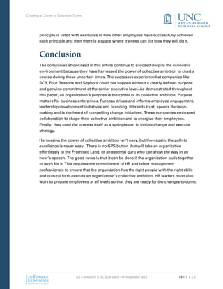 Charting a Course in Uncertain Times




        principle is listed with examples of how other employees have successfully achieved
        each principle and then there is a space where trainees can list how they will do it.


        Conclusion
        The companies showcased in this article continue to succeed despite the economic
        environment because they have harnessed the power of collective ambition to chart a
        course during these uncertain times. The successes experienced at companies like
        SCB, Four Seasons and Sephora could not happen without a clearly defined purpose
        and genuine commitment at the senior executive level. As demonstrated throughout
        this paper, an organization’s purpose is the center of its collective ambition. Purpose
        matters for business enterprises. Purpose drives and informs employee engagement,
        leadership development initiatives and branding. It breeds trust, speeds decision-
        making and is the heard of compelling change initiatives. These companies embraced
        collaboration to shape their collective ambition and to energize their employees.
        Finally, they used the process itself as a springboard to initiate change and execute
        strategy.

        Harnessing the power of collective ambition isn’t easy, but then again, the path to
        excellence is never easy. There is no GPS button that will take an organization
        effortlessly to the Promised Land, or an external guru who can show the way in an
        hour’s speech. The good news is that it can be done if the organization pulls together
        to work for it. This requires the commitment of HR and talent management
        professionals to ensure that the organization has the right people with the right skills
        and cultural fit to execute an organization’s collective ambition. HR leaders must also
        work to prepare employees at all levels so that they are ready for the changes to come.




                                All Content © UNC Executive Development 2011            14 | P a g e
 
