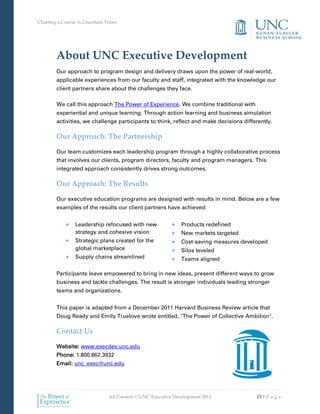 Charting a Course in Uncertain Times




        About UNC Executive Development
        Our approach to program design and delivery draws upon the power of real-world,
        applicable experiences from our faculty and staff, integrated with the knowledge our
        client partners share about the challenges they face.

        We call this approach The Power of Experience. We combine traditional with
        experiential and unique learning. Through action learning and business simulation
        activities, we challenge participants to think, reflect and make decisions differently.

        Our Approach: The Partnership

        Our team customizes each leadership program through a highly collaborative process
        that involves our clients, program directors, faculty and program managers. This
        integrated approach consistently drives strong outcomes.

        Our Approach: The Results

        Our executive education programs are designed with results in mind. Below are a few
        examples of the results our client partners have achieved:


                 Leadership refocused with new                 Products redefined
                 strategy and cohesive vision                  New markets targeted
                 Strategic plans created for the               Cost-saving measures developed
                 global marketplace                            Silos leveled
                 Supply chains streamlined                     Teams aligned

        Participants leave empowered to bring in new ideas, present different ways to grow
        business and tackle challenges. The result is stronger individuals leading stronger
        teams and organizations.


        This paper is adapted from a December 2011 Harvard Business Review article that
        Doug Ready and Emily Truelove wrote entitled, "The Power of Collective Ambition".

        Contact Us

        Website: www.execdev.unc.edu
        Phone: 1.800.862.3932
        Email: unc_exec@unc.edu




                                All Content © UNC Executive Development 2011             15 | P a g e
 
