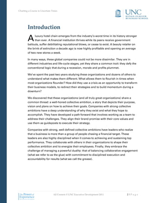 Charting a Course in Uncertain Times




        Introduction

        A      luxury hotel chain emerges from the industry’s worst time in its history stronger
               than ever. A financial institution thrives while its peers receive government
        bailouts, suffer debilitating reputational blows, or cease to exist. A beauty retailer on
        the brink of extinction a decade ago is now highly profitable and opening an average
        of two new stores a week.

        In many ways, these global companies could not be more dissimilar. They are in
        different industries and life-cycle stages, yet they share a common trait: they defy the
        conventional logic that during a recession, morale and profits plummet.

        We’ve spent the past two years studying these organizations and dozens of others to
        understand what makes them different. What allows them to flourish in times when
        most organizations flounder? How did they use a crisis as an opportunity to transform
        their business models, to redirect their strategies and to build momentum during a
        downturn?

        We discovered that these organizations (and all truly great organizations) share a
        common thread: a well-honed collective ambition, a story that depicts their purpose,
        vision and plans on how to achieve their goals. Companies with strong collective
        ambitions have a deep understanding of why they exist and what they hope to
        accomplish. They have developed a path forward that involves working as a team to
        address their challenges. They align their brand promise with their core values and
        use them as guideposts to execute their strategy.

        Companies with strong, well defined collective ambitions have leaders who realize
        that a business is more than a group of people chasing a financial target. These
        leaders are also highly disciplined when it comes to achieving and sustaining top
        performance. They collaborate with others in their organizations to shape their
        collective ambition and to energize their employees. Finally, they embrace the
        challenge of managing a powerful duality: that of balancing collaborative engagement
        (what we refer to as the glue) with commitment to disciplined execution and
        accountability for results (what we call the grease).




                                All Content © UNC Executive Development 2011              2|Pa ge
 