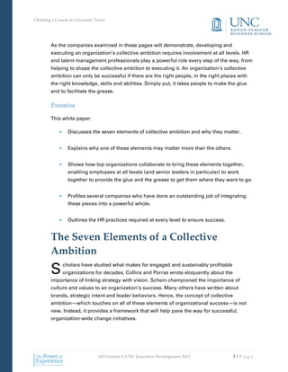 Charting a Course in Uncertain Times




        As the companies examined in these pages will demonstrate, developing and
        executing an organization’s collective ambition requires involvement at all levels. HR
        and talent management professionals play a powerful role every step of the way, from
        helping to shape the collective ambition to executing it. An organization’s collective
        ambition can only be successful if there are the right people, in the right places with
        the right knowledge, skills and abilities. Simply put, it takes people to make the glue
        and to facilitate the grease.

        Promise
        This white paper:

                 Discusses the seven elements of collective ambition and why they matter.


                 Explains why one of these elements may matter more than the others.


                 Shows how top organizations collaborate to bring these elements together,
                 enabling employees at all levels (and senior leaders in particular) to work
                 together to provide the glue and the grease to get them where they want to go.


                 Profiles several companies who have done an outstanding job of integrating
                 these pieces into a powerful whole.


                 Outlines the HR practices required at every level to ensure success.


        The Seven Elements of a Collective
        Ambition
        S     cholars have studied what makes for engaged and sustainably profitable
              organizations for decades. Collins and Porras wrote eloquently about the
        importance of linking strategy with vision. Schein championed the importance of
        culture and values to an organization’s success. Many others have written about
        brands, strategic intent and leader behaviors. Hence, the concept of collective
        ambition—which touches on all of these elements of organizational success—is not
        new. Instead, it provides a framework that will help pave the way for successful,
        organization-wide change initiatives.




                                All Content © UNC Executive Development 2011              3|Pa ge
 
