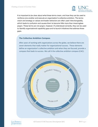 Charting a Course in Uncertain Times




        It is important to be clear about what these terms mean, and how they can be used to
        reinforce one another and execute an organization’s collective ambition. The terms
        vision and strategy or values and leader behaviors are often used interchangeably,
        which leads to confusion and causes them to become little more than meaningless
        jargon. These terms are not jargon, however. If understood correctly, they can be used
        to identify organizational capability gaps and to launch initiatives that address those
        gaps.



           The Collective Ambition Compass

           After years of working with organizations across the globe, we believe there are
           seven elements that really matter for organizational success. These elements
           define an organization’s collective ambition and when they are focused, provide a
           compass that leads to success. We call it the collective ambition compass (CAC):




                                All Content © UNC Executive Development 2011            5|Pa ge
 