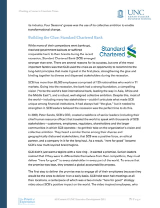 Charting a Course in Uncertain Times




        its industry. Four Seasons’ grease was the use of its collective ambition to enable
        transformational change.

        Building the Glue: Standard Chartered Bank

        While many of their competitors went bankrupt,
        received government bailouts or suffered
        irreparable harm to their brands during the recent
        recession, Standard Chartered Bank (SCB) emerged
        stronger than ever. There are several reasons for its success, but one of the most
        important factors was that SCB used the crisis as an opportunity to recommit to the
        long-held principles that made it great in the first place, strengthening the glue and
        binding together its diverse and dispersed stakeholders during the recession.

        SCB has more than 85,000 employees comprised of 129 nationalities who work in 71
        markets. Going into the recession, the bank had a strong foundation, a compelling
        vision (“to be the world’s best international bank, leading the way in Asia, Africa and
        the Middle East”), and a robust, well-aligned collective ambition. Despite this, most of
        the world—including many key stakeholders—couldn’t articulate what made SCB
        unique among financial institutions. It had always had “the glue,” but it needed to
        strengthen it. SCB leaders believed the recession was the perfect time to do this.

        In 2009, Peter Sands, SCB’s CEO, created a taskforce of senior leaders (including their
        chief human resource officer) that traveled the world to speak with thousands of SCB
        stakeholders—customers, employees, regulators, shareholders and the larger
        communities in which SCB operates—to get their take on the organization’s vision and
        collective ambition. They heard a similar theme among their diverse and
        geographically disbursed stakeholders; that SCB was a positive force, an ethical
        partner, and a company in it for the long haul. As a result, “here for good” became
        SCB’s new multi-layered brand tagline.

        SCB didn’t just want a tagline with a nice ring—it wanted a promise. Senior leaders
        realized that if they were to differentiate themselves from their competitors, they must
        deliver “here for good” to every stakeholder in every part of the world. To ensure that
        the promise was kept, they created a global accountability process.

        The first step to deliver the promise was to engage all of their employees because they
        would be the ones to deliver it on a daily basis. SCB held town hall meetings at all
        their locations, a centerpiece of which was a two-minute “here for good” strategy
        video about SCB’s positive impact on the world. The video inspired employees, who




                                All Content © UNC Executive Development 2011            7|Pa ge
 