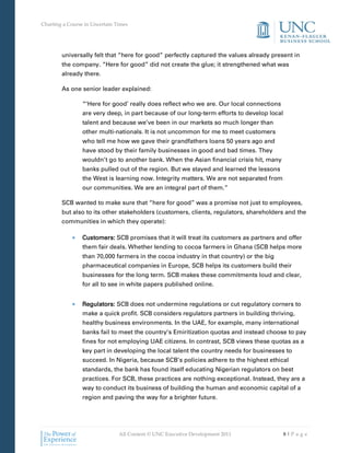 Charting a Course in Uncertain Times




        universally felt that “here for good” perfectly captured the values already present in
        the company. “Here for good” did not create the glue; it strengthened what was
        already there.

        As one senior leader explained:

                 “’Here for good’ really does reflect who we are. Our local connections
                 are very deep, in part because of our long-term efforts to develop local
                 talent and because we’ve been in our markets so much longer than
                 other multi-nationals. It is not uncommon for me to meet customers
                 who tell me how we gave their grandfathers loans 50 years ago and
                 have stood by their family businesses in good and bad times. They
                 wouldn’t go to another bank. When the Asian financial crisis hit, many
                 banks pulled out of the region. But we stayed and learned the lessons
                 the West is learning now. Integrity matters. We are not separated from
                 our communities. We are an integral part of them.”

        SCB wanted to make sure that “here for good” was a promise not just to employees,
        but also to its other stakeholders (customers, clients, regulators, shareholders and the
        communities in which they operate):

                 Customers: SCB promises that it will treat its customers as partners and offer
                 them fair deals. Whether lending to cocoa farmers in Ghana (SCB helps more
                 than 70,000 farmers in the cocoa industry in that country) or the big
                 pharmaceutical companies in Europe, SCB helps its customers build their
                 businesses for the long term. SCB makes these commitments loud and clear,
                 for all to see in white papers published online.


                 Regulators: SCB does not undermine regulations or cut regulatory corners to
                 make a quick profit. SCB considers regulators partners in building thriving,
                 healthy business environments. In the UAE, for example, many international
                 banks fail to meet the country’s Emiritization quotas and instead choose to pay
                 fines for not employing UAE citizens. In contrast, SCB views these quotas as a
                 key part in developing the local talent the country needs for businesses to
                 succeed. In Nigeria, because SCB’s policies adhere to the highest ethical
                 standards, the bank has found itself educating Nigerian regulators on best
                 practices. For SCB, these practices are nothing exceptional. Instead, they are a
                 way to conduct its business of building the human and economic capital of a
                 region and paving the way for a brighter future.




                                All Content © UNC Executive Development 2011                8|Pa ge
 