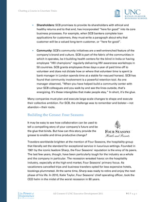 Charting a Course in Uncertain Times




                 Shareholders: SCB promises to provide its shareholders with ethical and
                 healthy returns and to that end, has incorporated “here for good” into its core
                 business processes. For example, when SCB bankers complete loan
                 applications for customers, they must write a paragraph about why that
                 customer will be a valued long-term customer, or “here for good”.


                 Community: SCB’s community initiatives are a well-entrenched feature of the
                 company’s brand and culture. SCB is part of the fabric of the communities in
                 which it operates, be it building health centers for the blind in India or having
                 employee “HIV champions” regularly delivering HIV awareness workshops in
                 50 countries. SCB grants employees three days a year of paid time off to
                 volunteer and does not dictate how or where that volunteer time is spent (a
                 bank manager in London spends time at a stable for rescued horses). SCB has
                 found that community involvement is a powerful retention tool. As one
                 manager observed, “When you have helped build a community center with
                 your SCB colleagues and you walk by and see the lines outside, that’s
                 energizing. It’s these intangibles that make people stay.” In short, it’s the glue.

        Many companies must plan and execute large-scale changes to shape and execute
        their collective ambition. For SCB, the challenge was to remember and bolster—not
        abandon—their roots.

        Building the Grease: Four Seasons

        It may be easy to see how collaboration can be used to
        tell a compelling story of your company’s future and be
        the glue that binds. But how can this story provide the
        grease to enable and drive productive change?

        Travelers worldwide brighten at the mention of Four Seasons, the hospitality group
        that literally set the standard for exceptional service in luxurious settings. Founded in
        1961 by the iconic Isadore Sharp, the Four Seasons’ reputation is the envy of its peers.
        The last few years, though, have been particularly tough for the industry as a whole
        and the company in particular. The recession wreaked havoc on the hospitality
        industry, especially at the high-end market, Four Seasons’ primary focus. As
        vacationers cancelled trips and business travelers opted for less expensive hotels,
        bookings plummeted. At the same time, Sharp was ready to retire and enjoy the next
        phase of his life. In 2010, Katie Taylor, Four Seasons’ chief operating officer, took the
        CEO helm in the midst of the worst recession in 80 years.




                                All Content © UNC Executive Development 2011                9|Pa ge
 