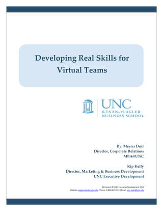 Developing Real Skills for
      Virtual Teams




                                               By: Meena Dorr
                                  Director, Corporate Relations
                                                   MBA@UNC

                                          Kip Kelly
        Director, Marketing & Business Development
                        UNC Executive Development

                                          All Content © UNC Executive Development 2011
          Website: www.execdev.unc.edu |Phone: 1.800.862.3932 |Email: unc_exec@unc.edu
 