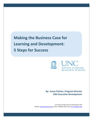 Making the Business Case for
Learning and Development:
5 Steps for Success




                           By: Susan Palmer, Program Director
                                  UNC Executive Development



                                          All Content © UNC Executive Development 2010
          Website: www.execdev.unc.edu |Phone: 1.800.862.3932 |Email: unc_exec@unc.edu
 