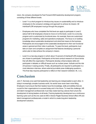 Closing the Gaps in Leadership Development




        vision, the company developed its Fast Forward 2020 leadership development program,
        consisting of three different levels:

            •   Level 1 is a short program to introduce key issues on sustainability and to introduce
                employees to the company’s strategy and approach to achieve its mission. All
                InterfaceFLOR employees must go through this program.

            •   Employees who have completed the first level can apply to participate in Level 2
                (about half of all employees choose to move on to this level). Level 2 is a one-day
                program and is customized by functional area—for example; there are customized
                programs for marketing, sales and operations employees. The focus is on building
                knowledge about sustainable development and what that means to the business.
                Participants are encouraged to link sustainable development to their own functional
                areas in general and their roles in particular. To pass this level, participants must
                take an exam and complete an assignment that features developing a personal
                action plan to help achieve the company’s mission.


            •   Level 3 is a two-day program in which about 10 percent of InterfaceFLOR employees
                are chosen to participate. Participants at this level conduct research on future trends
                that will affect the organization. Participants develop critical analysis skills and
                participate in debates on difficult issues such as nuclear power, biofuels and the role
                of business in easing poverty. Finally, all participants are required to participate in a
                mock television interview, where external journalists pose challenging questions.
                This final step requires participants to reflect on their research (Gitsham, M., n.d.).


        Conclusion
        John F. Kennedy once said that leadership and learning are indispensable to each other. In
        today’s increasingly complex business world, his words have never been more fitting.
        Employers must ensure that their leaders have the knowledge, skills and abilities that are
        crucial for their organizations to succeed today and in the future. To meet this challenge, HR
        and talent management professionals must help create learning cultures that nurture the
        development of strong leaders at all levels. Framing leadership development as a continuous
        learning cycle such as the one used at UNC’s Kenan-Flagler Business School offers HR and
        talent management professionals a model in which to create long-term leadership
        development solutions.




                               All Content © UNC Executive Development 2011                    11 | P a g e
 