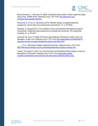 Closing the Gaps in Leadership Development




        Minton-Eversole, T. (February 18, 2009). Companies Doing Little to Close Leadership Gaps,
        Study Finds. SHRM Online. Retrieved July 6, 2011 from http://www.shrm.org/
        hrdisciplines/orgempdev/articles/.

        Simmonds, D. & Tsu, O. (November 2010). Effective design of a global leadership
        programme. Human Resource Development International, 13, 5, 519-540).

        Solansky, S. (August 2010). The evaluation of two key leadership development program
        compenents: Leadership skills assessment and leadership mentoring. The Leadership
        Quarterly, 21, 4, 675-681.

        Symonds, M. (June 19, 2009). B-School’s Big Challenge: Developing Leaders, Not Just
        Managers. Forbes.com. Retrieved July 5, 2011 from http://www.forbes.com/2009/06/19/
        business-schools-innovation-leadership-careers-education.html.

        _____ (n.d.). UNC Kenan-Flagler Leadership Overview. Retrieved July 3, 2011 from
        http://www.kenan-flagler.unc.edu/Leadership/leadership-initiative-overview.cfm.

        Vickers, M. (August 5, 2010). Four Key Practices for Developing Global Leaders. American
        Management Association. Retrieved July 4, 2011 from http://www.amanet.
        org/training/articles/Four-Key-Practices-for-Developing-Global-Leaders.aspx.




                               All Content © UNC Executive Development 2011               14 | P a g e
 