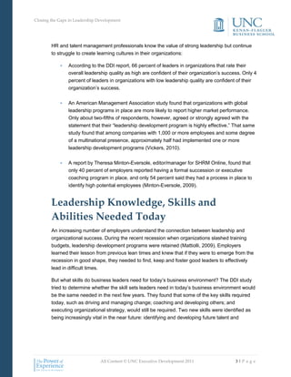 Closing the Gaps in Leadership Development




        HR and talent management professionals know the value of strong leadership but continue
        to struggle to create learning cultures in their organizations:

            •   According to the DDI report, 66 percent of leaders in organizations that rate their
                overall leadership quality as high are confident of their organization’s success. Only 4
                percent of leaders in organizations with low leadership quality are confident of their
                organization’s success.


            •   An American Management Association study found that organizations with global
                leadership programs in place are more likely to report higher market performance.
                Only about two-fifths of respondents, however, agreed or strongly agreed with the
                statement that their “leadership development program is highly effective.” That same
                study found that among companies with 1,000 or more employees and some degree
                of a multinational presence, approximately half had implemented one or more
                leadership development programs (Vickers, 2010).

            •   A report by Theresa Minton-Eversole, editor/manager for SHRM Online, found that
                only 40 percent of employers reported having a formal succession or executive
                coaching program in place, and only 54 percent said they had a process in place to
                identify high potential employees (Minton-Eversole, 2009).


        Leadership Knowledge, Skills and
        Abilities Needed Today
        An increasing number of employers understand the connection between leadership and
        organizational success. During the recent recession when organizations slashed training
        budgets, leadership development programs were retained (Mattiolli, 2009). Employers
        learned their lesson from previous lean times and knew that if they were to emerge from the
        recession in good shape, they needed to find, keep and foster good leaders to effectively
        lead in difficult times.

        But what skills do business leaders need for today’s business environment? The DDI study
        tried to determine whether the skill sets leaders need in today’s business environment would
        be the same needed in the next few years. They found that some of the key skills required
        today, such as driving and managing change; coaching and developing others; and
        executing organizational strategy, would still be required. Two new skills were identified as
        being increasingly vital in the near future: identifying and developing future talent and




                                All Content © UNC Executive Development 2011                  3|P a g e
 