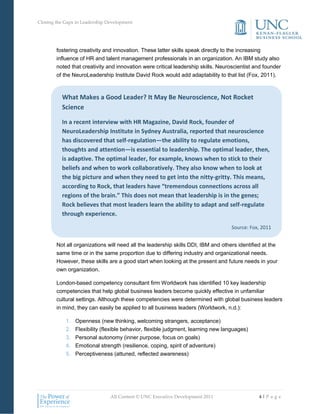 Closing the Gaps in Leadership Development




        fostering creativity and innovation. These latter skills speak directly to the increasing
        influence of HR and talent management professionals in an organization. An IBM study also
        noted that creativity and innovation were critical leadership skills. Neuroscientist and founder
        of the NeuroLeadership Institute David Rock would add adaptability to that list (Fox, 2011).



          What Makes a Good Leader? It May Be Neuroscience, Not Rocket
          Science

          In a recent interview with HR Magazine, David Rock, founder of
          NeuroLeadership Institute in Sydney Australia, reported that neuroscience
          has discovered that self-regulation—the ability to regulate emotions,
          thoughts and attention—is essential to leadership. The optimal leader, then,
          is adaptive. The optimal leader, for example, knows when to stick to their
          beliefs and when to work collaboratively. They also know when to look at
          the big picture and when they need to get into the nitty-gritty. This means,
          according to Rock, that leaders have “tremendous connections across all
          regions of the brain.” This does not mean that leadership is in the genes;
          Rock believes that most leaders learn the ability to adapt and self-regulate
          through experience.

                                                                                   Source: Fox, 2011


        Not all organizations will need all the leadership skills DDI, IBM and others identified at the
        same time or in the same proportion due to differing industry and organizational needs.
        However, these skills are a good start when looking at the present and future needs in your
        own organization.

        London-based competency consultant firm Worldwork has identified 10 key leadership
        competencies that help global business leaders become quickly effective in unfamiliar
        cultural settings. Although these competencies were determined with global business leaders
        in mind, they can easily be applied to all business leaders (Worldwork, n.d.):

            1.   Openness (new thinking, welcoming strangers, acceptance)
            2.   Flexibility (flexible behavior, flexible judgment, learning new languages)
            3.   Personal autonomy (inner purpose, focus on goals)
            4.   Emotional strength (resilience, coping, spirit of adventure)
            5.   Perceptiveness (attuned, reflected awareness)




                                All Content © UNC Executive Development 2011                   4|P a g e
 