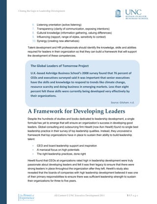 Closing the Gaps in Leadership Development




            6.   Listening orientation (active listening)
            7.   Transparency (clarity of communication, exposing intentions)
            8.   Cultural knowledge (information gathering, valuing differences)
            9.   Influencing (rapport, range of styles, sensitivity to context)
            10. Synergy (creating new alternatives)

        Talent development and HR professionals should identify the knowledge, skills and abilities
        required for leaders in their organization so that they can build a framework that will support
        the development of these competencies.


          The Global Leaders of Tomorrow Project

          U.K.-based Ashridge Business School’s 2008 survey found that 76 percent of
          CEOs and executives surveyed said it was important that senior executives
          have the skills and knowledge to respond to trends like climate change,
          resource scarcity and doing business in emerging markets. Less than eight
          percent felt these skills were currently being developed very effectively by
          their organizations.

                                                                                Source: Gitsham, n.d.


        A Framework for Developing Leaders
        Despite the hundreds of studies and books dedicated to leadership development, a single
        formula has yet to emerge that will ensure an organization’s success in developing good
        leaders. Global consulting and outsourcing firm Hewitt (now Aon Hewitt) found no single best
        leadership practice in their survey of top leadership qualities. Instead, they uncovered a
        framework that top organizations have in place to sustain their ability to build leadership
        talent:

            •    CEO and board leadership support and inspiration
            •    A maniacal focus on high potentials
            •    The right leadership practices, done right

        Hewitt found that CEOs at organizations rated high in leadership development were truly
        passionate about developing leaders and felt it was their legacy to ensure that there were
        strong leaders in place throughout the organization after they left. Hewitt’s study also
        revealed that the boards of companies with high leadership development believed it was one
        of their primary responsibilities to ensure there was sufficient leadership strength to sustain
        their organizations for three to five years.




                                All Content © UNC Executive Development 2011                  5|P a g e
 