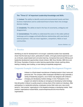 Closing the Gaps in Leadership Development




            The "Three Cs” of Important Leadership Knowledge and Skills:

            1. Context: The ability to identify social and environmental trends and their
            business implications and to understand how to factor them into strategic
            decision making.

            2. Complexity: The ability to lead in the face of uncertainty, ambiguity and
            disagreement.

            3. Connectedness: The ability to understand the actors in the wider political
            landscape and to engage and build effective relationships with new kinds of
            external partners—this can mean regulators, competitors, NGOs or local
            communities.

                                                                                Source: Gitsham, n.d.


        2. Practice

        Identifying an area for development is not enough. Leadership studies have repeatedly
        shown that the best way to learn, particularly for adults, is through practical experience such
        as on-the-job, project-based work and action learning. Companies that excel at offering such
        leadership development opportunities include Unilever, IBM, Novo Nordisk, ABN Amro and
        BG Group. Examples of hands-on action learning opportunities include coaching others,
        leading a meeting, team building, or even taking an expatriate assignment.

        Corporate Example: Unilever’s Leadership Development Program

                          Unilever is a Dutch-based manufacturer of leading brands in food, home and
                          personal care. The company offers employees identified as high potentials a
                          variety of leadership programs, one of which was designed with Unilever’s
                          emerging and developing markets strategy in mind. Participants in this
                          program are asked to develop an emerging and developing market strategy
        that will position Unilever to quickly acquire a strong share of the market as it develops. After
        participating in a residential workshop, employees conduct field visits over a two-month
        period in “next practice” organizations in the targeted emerging or developing market. “Next
        practice” organizations include NGOs, social entrepreneurial and micro-finance
        organizations.




                                All Content © UNC Executive Development 2011                   9|P a g e
 